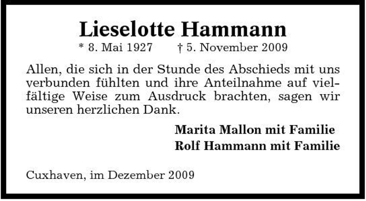 <p>Lieselotte Hammann<br />* 8. Mai 1927 † 5. November 2009</p><p>Allen, die sich in der Stunde des Abschieds mit uns verbunden fühlten und ihre Anteilnahme auf vielfältige Weise zum Ausdruck brachten, sagen wir unseren herzlichen Dank. Marita Mallon mit Familie Rolf Hammann mit Familie<br />Cuxhaven, im Dezember 2009</p>