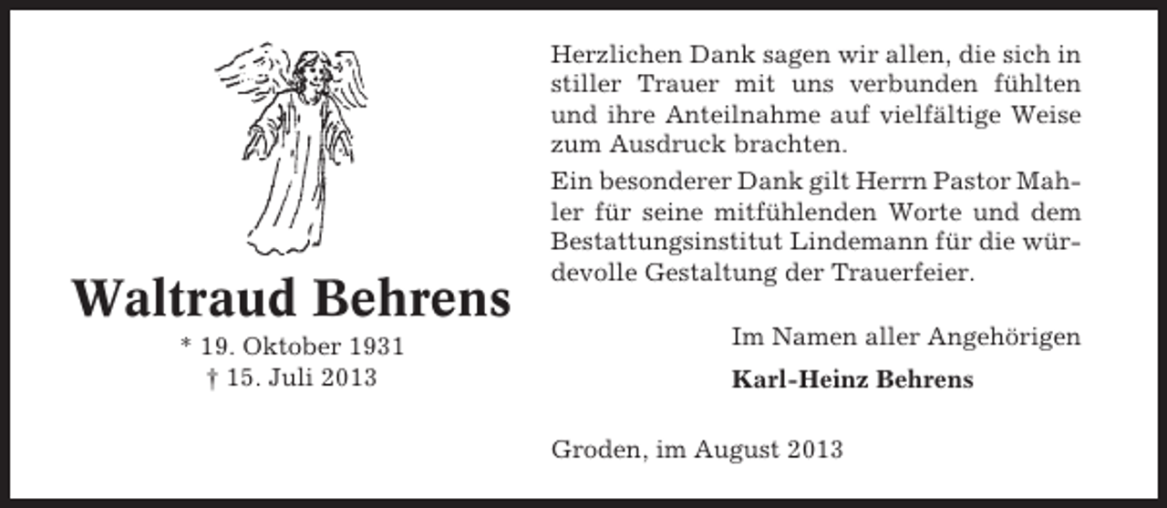 <p>Waltraud Behrens<br />* 19. Oktober 1931<br />† 15. Juli 2013</p><p>Herzlichen Dank sagen wir allen, die sich in<br />stiller Trauer mit uns verbunden fühlten<br />und ihre Anteilnahme auf vielfältige Weise<br />zum Ausdruck brachten.<br />Ein besonderer Dank gilt Herrn Pastor Mahler für seine mitfühlenden Worte und dem<br />Bestattungsinstitut Lindemann für die würdevolle Gestaltung der Trauerfeier.<br />Im Namen aller Angehörigen<br />Karl-Heinz Behrens<br />Groden, im August 2013</p>
