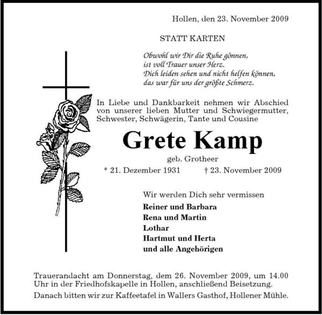 <p>Hollen, den 23. November 2009 STATT KARTEN</p><p>Obwohl wir Dir die Ruhe gönnen, ist voll Trauer unser Herz. Dich leiden sehen und nicht helfen können, das war für uns der größte Schmerz.<br />In Liebe und Dankbarkeit nehmen wir Abschied von unserer lieben Mutter und Schwiegermutter, Schwester, Schwägerin, Tante und Cousine</p><p>Grete Kamp<br />geb. Grotheer * 21. Dezember 1931 † 23. November 2009 Wir werden Dich sehr vermissen Reiner und Barbara Rena und Martin Lothar Hartmut und Herta und alle Angehörigen Trauerandacht am Donnerstag, dem 26. November 2009, um 14.00 Uhr in der Friedhofskapelle in Hollen, anschließend Beisetzung. Danach bitten wir zur Kaffeetafel in Wallers Gasthof, Hollener Mühle.</p>