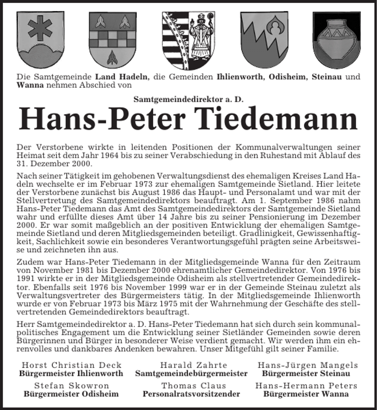 <p>Die Samtgemeinde Land Hadeln, die Gemeinden Ihlienworth, Odisheim, Steinau und<br />Wanna nehmen Abschied von<br />Samtgemeindedirektor a. D.</p><p>Hans-Peter Tiedemann<br />Der Verstorbene wirkte in leitenden Positionen der Kommunalverwaltungen seiner<br />Heimat seit dem Jahr 1964 bis zu seiner Verabschiedung in den Ruhestand mit Ablauf des<br />31. Dezember 2000.<br />Nach seiner Tätigkeit im gehobenen Verwaltungsdienst des ehemaligen Kreises Land Hadeln wechselte er im Februar 1973 zur ehemaligen Samtgemeinde Sietland. Hier leitete<br />der Verstorbene zunächst bis August 1986 das Haupt- und Personalamt und war mit der<br />Stellvertretung des Samtgemeindedirektors beauftragt. Am 1. September 1986 nahm<br />Hans-Peter Tiedemann das Amt des Samtgemeindedirektors der Samtgemeinde Sietland<br />wahr und erfüllte dieses Amt über 14 Jahre bis zu seiner Pensionierung im Dezember<br />2000. Er war somit maßgeblich an der positiven Entwicklung der ehemaligen Samtgemeinde Sietland und deren Mitgliedsgemeinden beteiligt. Gradlinigkeit, Gewissenhaftigkeit, Sachlichkeit sowie ein besonderes Verantwortungsgefühl prägten seine Arbeitsweise und zeichneten ihn aus.<br />Zudem war Hans-Peter Tiedemann in der Mitgliedsgemeinde Wanna für den Zeitraum<br />von November 1981 bis Dezember 2000 ehrenamtlicher Gemeindedirektor. Von 1976 bis<br />1991 wirkte er in der Mitgliedsgemeinde Odisheim als stellvertretender Gemeindedirektor. Ebenfalls seit 1976 bis November 1999 war er in der Gemeinde Steinau zuletzt als<br />Verwaltungsvertreter des Bürgermeisters tätig. In der Mitgliedsgemeinde Ihlienworth<br />wurde er von Februar 1973 bis März 1975 mit der Wahrnehmung der Geschäfte des stellvertretenden Gemeindedirektors beauftragt.<br />Herr Samtgemeindedirektor a. D. Hans-Peter Tiedemann hat sich durch sein kommunalpolitisches Engagement um die Entwicklung seiner Sietländer Gemeinden sowie deren<br />Bürgerinnen und Bürger in besonderer Weise verdient gemacht. Wir werden ihm ein ehrenvolles und dankbares Andenken bewahren. Unser Mitgefühl gilt seiner Familie.<br />Horst Christian Deck<br />Bürgermeister Ihlienworth<br />Stefan Skowron<br />Bürgermeister Odisheim</p><p>Harald Zahrte<br />Hans-Jürgen Mangels<br />Samtgemeindebürgermeister<br />Bürgermeister Steinau<br />Thomas Claus<br />Hans-Hermann Peters<br />Personalratsvorsitzender<br />Bürgermeister Wanna</p>