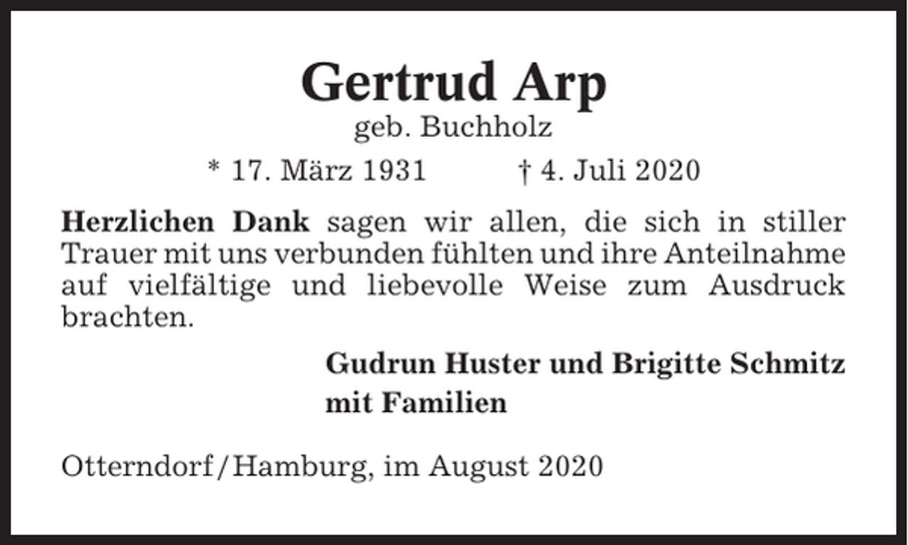 <p>Gertrud Arp<br />geb. Buchholz<br />* 17. März 1931<br />† 4. Juli 2020<br />Herzlichen Dank sagen wir allen, die sich in stiller<br />Trauer mit uns verbunden fühlten und ihre Anteilnahme<br />auf vielfältige und liebevolle Weise zum Ausdruck<br />brachten.<br />Gudrun Huster und Brigitte Schmitz<br />mit Familien<br />Otterndorf / Hamburg, im August 2020</p>