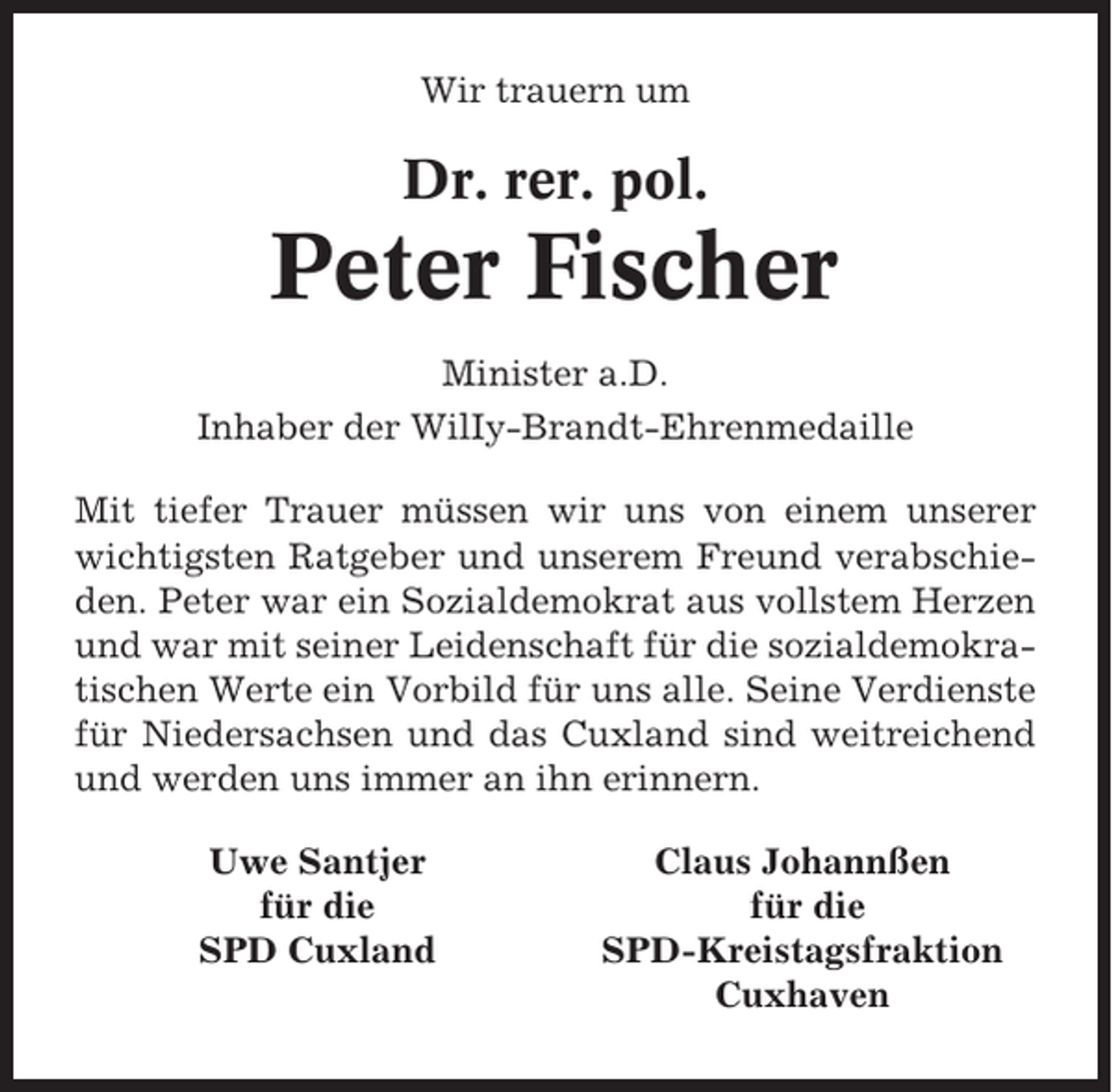 <p>Wir trauern um</p><p>Dr. rer. pol.</p><p>Peter Fischer<br />Minister a.D.<br />Inhaber der WilIy-Brandt-Ehrenmedaille<br />Mit tiefer Trauer müssen wir uns von einem unserer<br />wichtigsten Ratgeber und unserem Freund verabschieden. Peter war ein Sozialdemokrat aus vollstem Herzen<br />und war mit seiner Leidenschaft für die sozialdemokratischen Werte ein Vorbild für uns alle. Seine Verdienste<br />für Niedersachsen und das Cuxland sind weitreichend<br />und werden uns immer an ihn erinnern.<br />Uwe Santjer<br />für die<br />SPD Cuxland</p><p>Claus Johannßen<br />für die<br />SPD-Kreistagsfraktion<br />Cuxhaven</p>