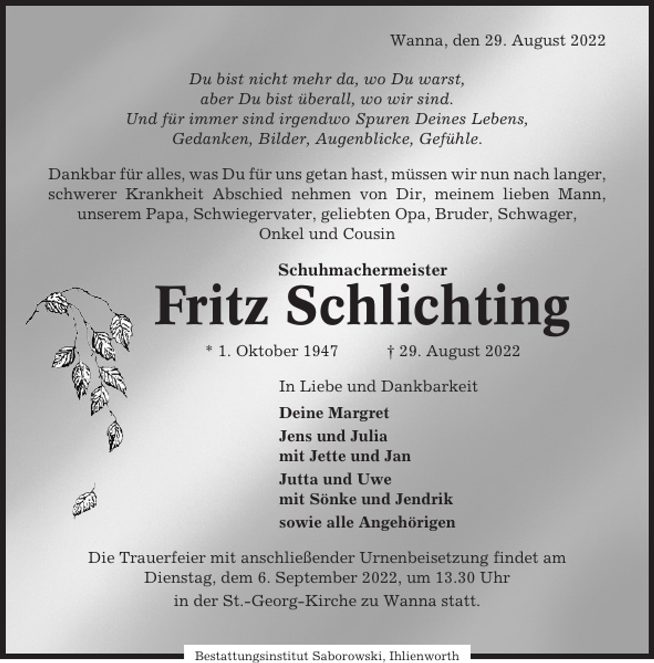 <p>Wanna, den 29. August 2022<br />Du bist nicht mehr da, wo Du warst,<br />aber Du bist überall, wo wir sind.<br />Und für immer sind irgendwo Spuren Deines Lebens,<br />Gedanken, Bilder, Augenblicke, Gefühle.<br />Dankbar für alles, was Du für uns getan hast, müssen wir nun nach langer,<br />schwerer Krankheit Abschied nehmen von Dir, meinem lieben Mann,<br />unserem Papa, Schwiegervater, geliebten Opa, Bruder, Schwager,<br />Onkel und Cousin</p><p>Schuhmachermeister</p><p>Fritz Schlichting<br />* 1. Oktober 1947</p><p>† 29. August 2022</p><p>In Liebe und Dankbarkeit<br />Deine Margret<br />Jens und Julia<br />mit Jette und Jan<br />Jutta und Uwe<br />mit Sönke und Jendrik<br />sowie alle Angehörigen<br />Die Trauerfeier mit anschließender Urnenbeisetzung findet am<br />Dienstag, dem 6. September 2022, um 13.30 Uhr<br />in der St.-Georg-Kirche zu Wanna statt.</p><p>Bestattungsinstitut Saborowski, Ihlienworth</p>