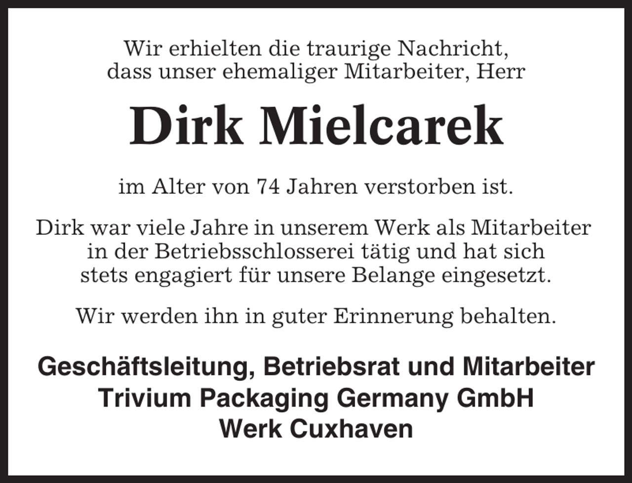 <p>Wir erhielten die traurige Nachricht,<br />dass unser ehemaliger Mitarbeiter, Herr</p><p>Dirk Mielcarek<br />im Alter von 74 Jahren verstorben ist.<br />Dirk war viele Jahre in unserem Werk als Mitarbeiter<br />in der Betriebsschlosserei tätig und hat sich<br />stets engagiert für unsere Belange eingesetzt.<br />Wir werden ihn in guter Erinnerung behalten.</p><p>Geschäftsleitung, Betriebsrat und Mitarbeiter<br />Trivium Packaging Germany GmbH<br />Werk Cuxhaven</p>