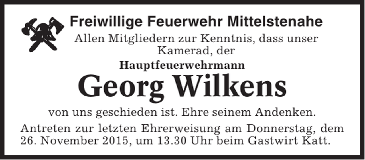 <p>Freiwillige Feuerwehr Mittelstenahe<br />Allen Mitgliedern zur Kenntnis, dass unser<br />Kamerad, der<br />Hauptfeuerwehrmann</p><p>Georg Wilkens<br />von uns geschieden ist. Ehre seinem Andenken.<br />Antreten zur letzten Ehrerweisung am Donnerstag, dem<br />26. November 2015, um 13.30 Uhr beim Gastwirt Katt.</p>