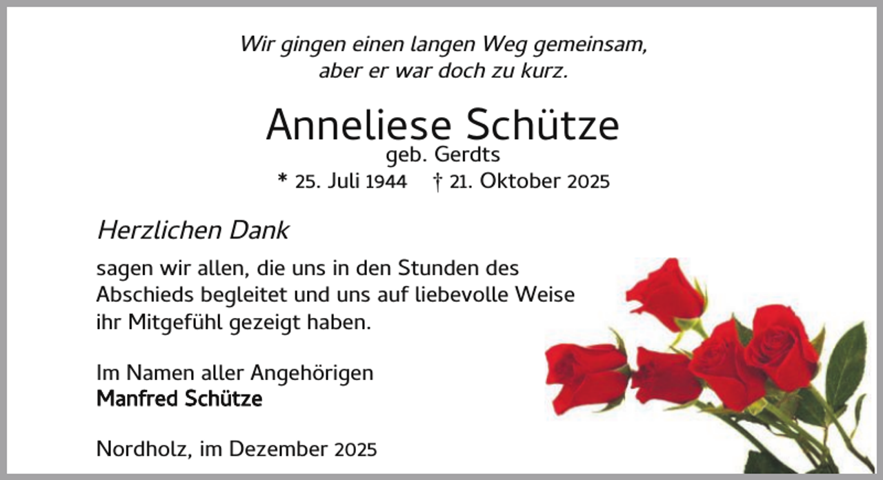 <p>Wir gingen einen langen Weg gemeinsam,<br />aber er war doch zu kurz.</p><p>Anneliese<br />Schütze<br />geb. Gerdts<br />* 25. Juli 1944</p><p>† 21. Oktober 2025</p><p>Herzlichen Dank<br />sagen wir allen, die uns in den Stunden des<br />Abschieds begleitet und uns auf liebevolle Weise<br />ihr Mitgefühl gezeigt haben.<br />Im Namen aller Angehörigen<br />Manfred Schütze<br />Nordholz, im Dezember 2025</p>