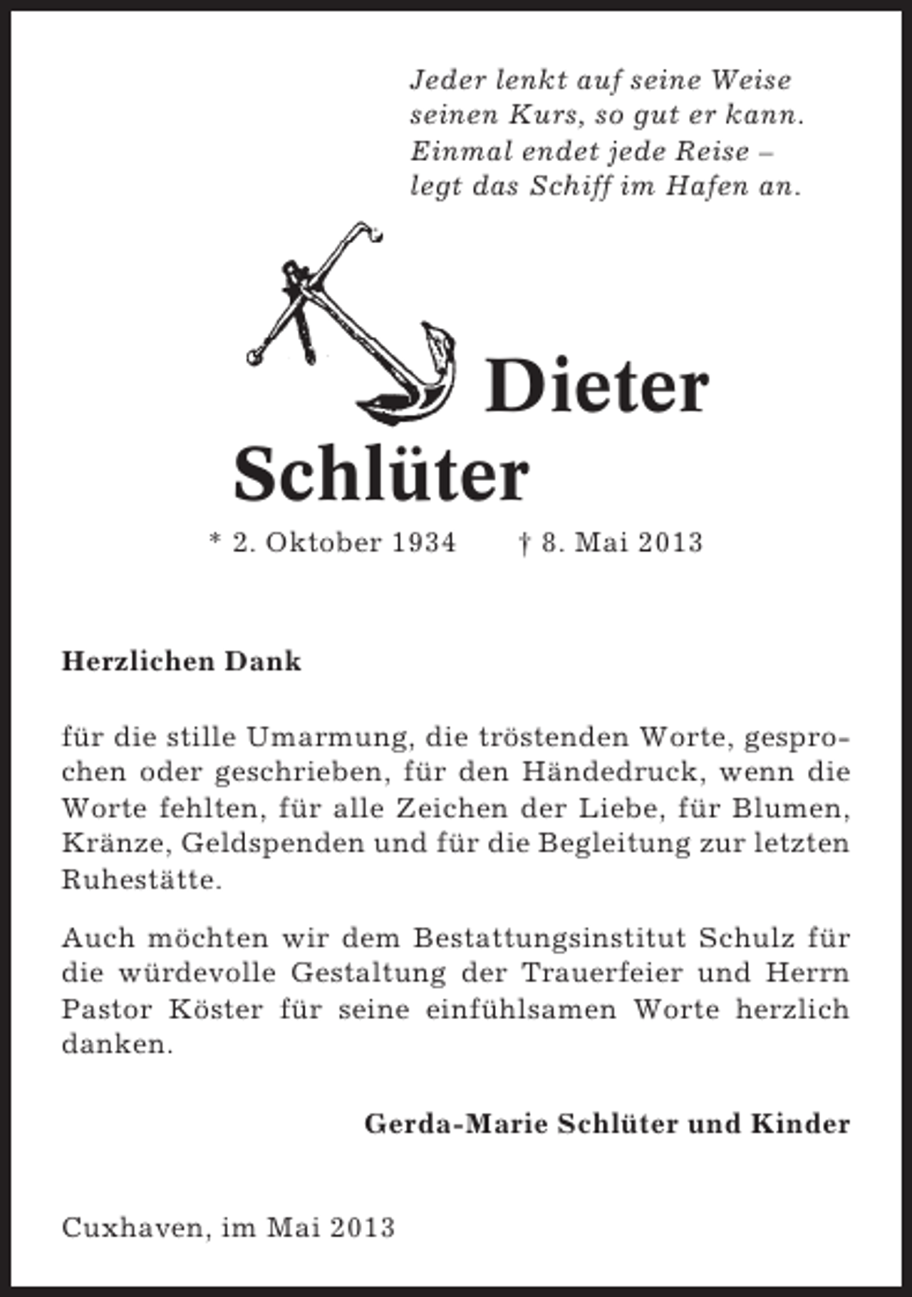 <p>Jeder lenkt auf seine Weise<br />seinen Kurs, so gut er kann.<br />Einmal endet jede Reise –<br />legt das Schiff im Hafen an.</p><p>Dieter<br />Schlüter<br />* 2. Oktober 1934</p><p>† 8. Mai 2013</p><p>Herzlichen Dank<br />für die stille Umarmung, die tröstenden Worte, gesprochen oder geschrieben, für den Händedruck, wenn die<br />Worte fehlten, für alle Zeichen der Liebe, für Blumen,<br />Kränze, Geldspenden und für die Begleitung zur letzten<br />Ruhestätte.<br />Auch möchten wir dem Bestattungsinstitut Schulz für<br />die würdevolle Gestaltung der Trauerfeier und Herrn<br />Pastor Köster für seine einfühlsamen Worte herzlich<br />danken.<br />Gerda-Marie Schlüter und Kinder</p><p>Cuxhaven, im Mai 2013</p>