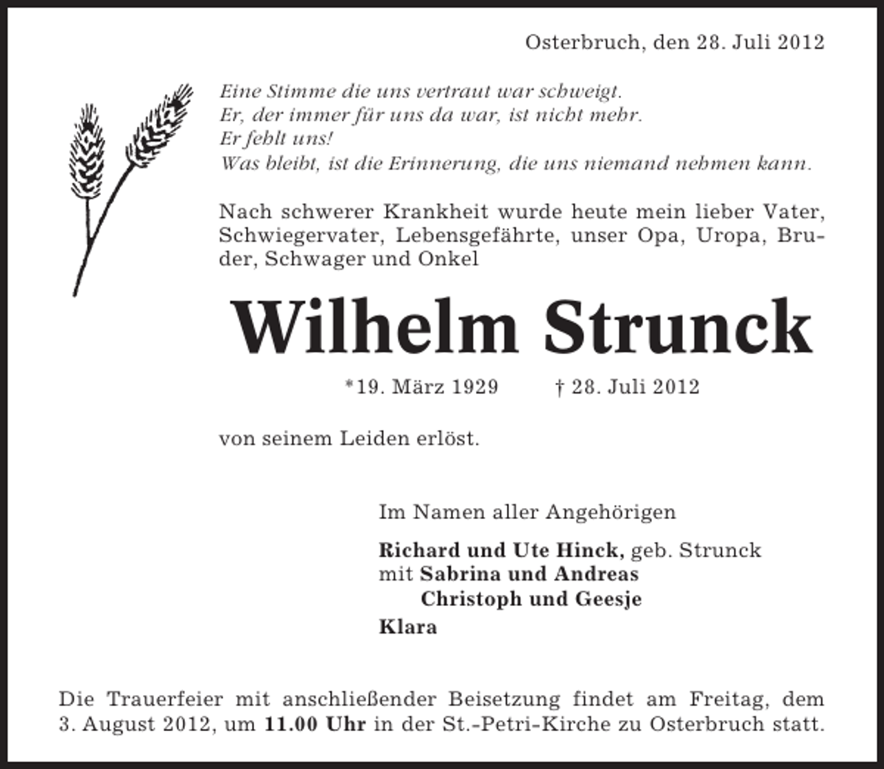 <p>Osterbruch, den 28. Juli 2012<br />Eine Stimme die uns vertraut war schweigt.<br />Er, der immer für uns da war, ist nicht mehr.<br />Er fehlt uns!<br />Was bleibt, ist die Erinnerung, die uns niemand nehmen kann.<br />Nach schwerer Krankheit wurde heute mein lieber Vater,<br />Schwiegervater, Lebensgefährte, unser Opa, Uropa, Bruder, Schwager und Onkel</p><p>Wilhelm Strunck<br />*19. März 1929</p><p>† 28. Juli 2012</p><p>von seinem Leiden erlöst.<br />Im Namen aller Angehörigen<br />Richard und Ute Hinck, geb. Strunck<br />mit Sabrina und Andreas<br />Christoph und Geesje<br />Klara<br />Die Trauerfeier mit anschließender Beisetzung findet am Freitag, dem<br />3. August 2012, um 11.00 Uhr in der St.-Petri-Kirche zu Osterbruch statt.</p>