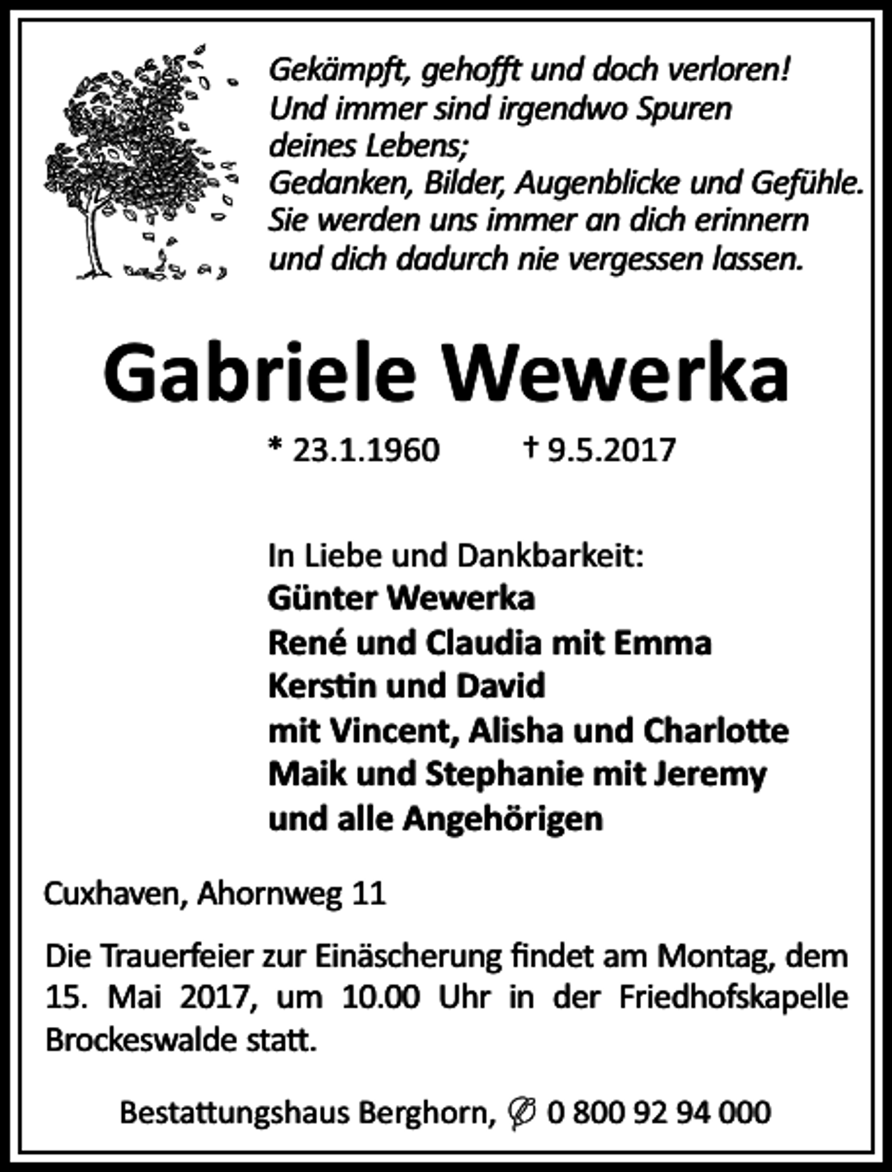 <p>Gekämp , geho und doch verloren!<br />Und immer sind irgendwo Spuren<br />deines Lebens;<br />Gedanken, Bilder, Augenblicke und Gefühle.<br />Sie werden uns immer an dich erinnern<br />und dich dadurch nie vergessen lassen.</p><p>Gabriele Wewerka<br />* 23.1.1960</p><p>† 9.5.2017</p><p>In Liebe und Dankbarkeit:<br />Günter Wewerka<br />René und Claudia mit Emma<br />Kers n und David<br />mit Vincent, Alisha und Charlo e<br />Maik und Stephanie mit Jeremy<br />und alle Angehörigen<br />Cuxhaven, Ahornweg 11<br />Die Trauerfeier zur Einäscherung ﬁndet am Montag, dem<br />15. Mai 2017, um 10.00 Uhr in der Friedhofskapelle<br />Brockeswalde sta .<br />Besta ungshaus Berghorn, ( 0 800 92 94 000</p>