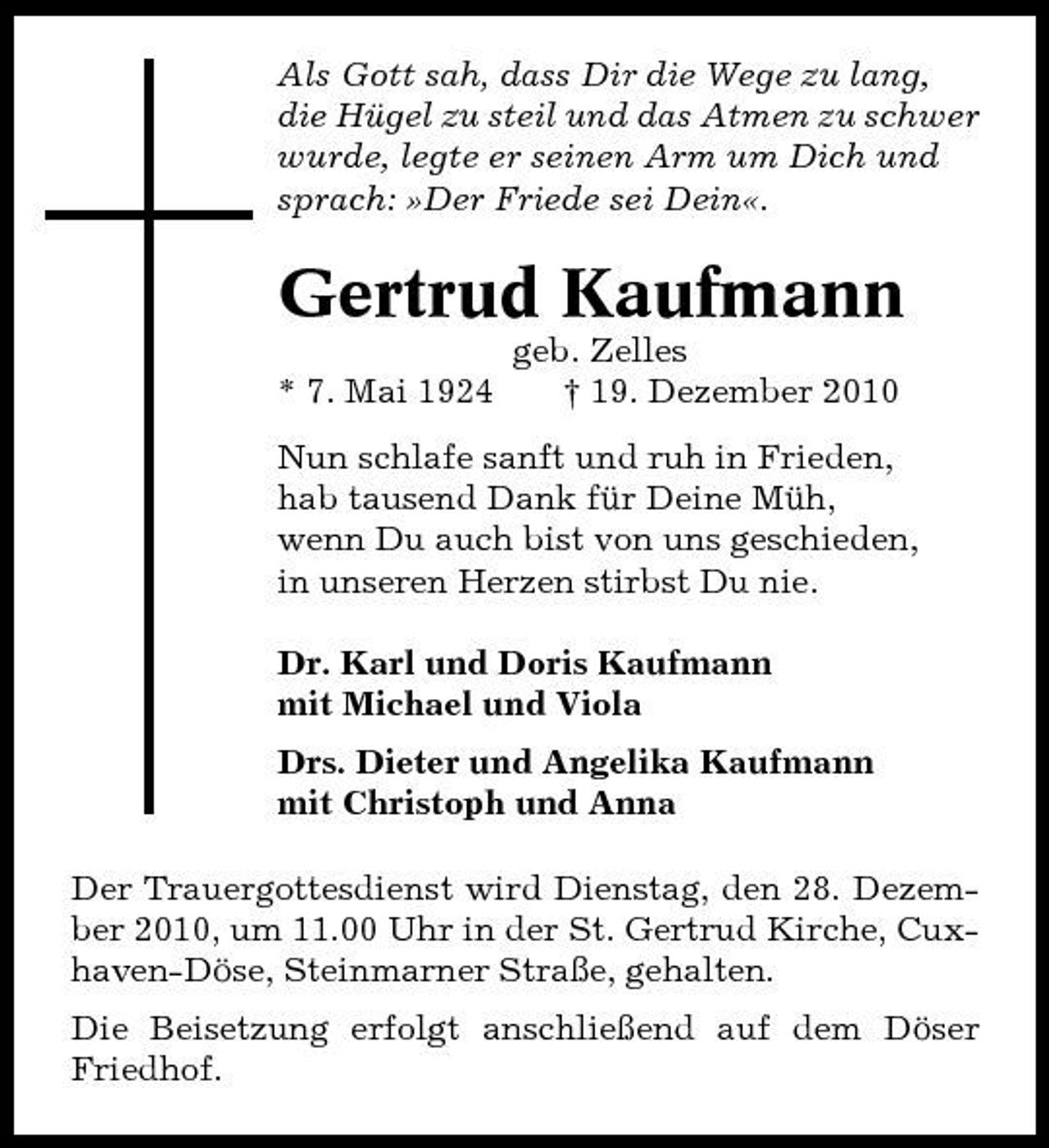 <p>Als Gott sah, dass Dir die Wege zu lang, die Hügel zu steil und das Atmen zu schwer wurde, legte er seinen Arm um Dich und sprach: »Der Friede sei Dein«.</p><p>Gertrud Kaufmann<br />* 7. Mai 1924 geb. Zelles † 19. Dezember 2010 Nun schlafe sanft und ruh in Frieden, hab tausend Dank für Deine Müh, wenn Du auch bist von uns geschieden, in unseren Herzen stirbst Du nie. Dr. Karl und Doris Kaufmann mit Michael und Viola Drs. Dieter und Angelika Kaufmann mit Christoph und Anna Der Trauergottesdienst wird Dienstag, den 28. Dezember 2010, um 11.00 Uhr in der St. Gertrud Kirche, Cuxhaven-Döse, Steinmarner Straße, gehalten. Die Beisetzung erfolgt anschließend auf dem Döser Friedhof.</p>