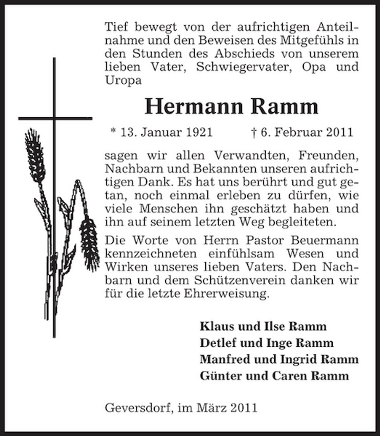 <p>Tief bewegt von der aufrichtigen Anteilnahme und den Beweisen des Mitgefühls in den Stunden des Abschieds von unserem lieben Vater, Schwiegervater, Opa und Uropa</p><p>Hermann Ramm<br />* 13. Januar 1921 † 6. Februar 2011 sagen wir allen Verwandten, Freunden, Nachbarn und Bekannten unseren aufrichtigen Dank. Es hat uns berührt und gut getan, noch einmal erleben zu dürfen, wie viele Menschen ihn geschätzt haben und ihn auf seinem letzten Weg begleiteten. Die Worte von Herrn Pastor Beuermann kennzeichneten einfühlsam Wesen und Wirken unseres lieben Vaters. Den Nachbarn und dem Schützenverein danken wir für die letzte Ehrerweisung. Klaus und Ilse Ramm Detlef und Inge Ramm Manfred und Ingrid Ramm Günter und Caren Ramm Geversdorf, im März 2011</p>