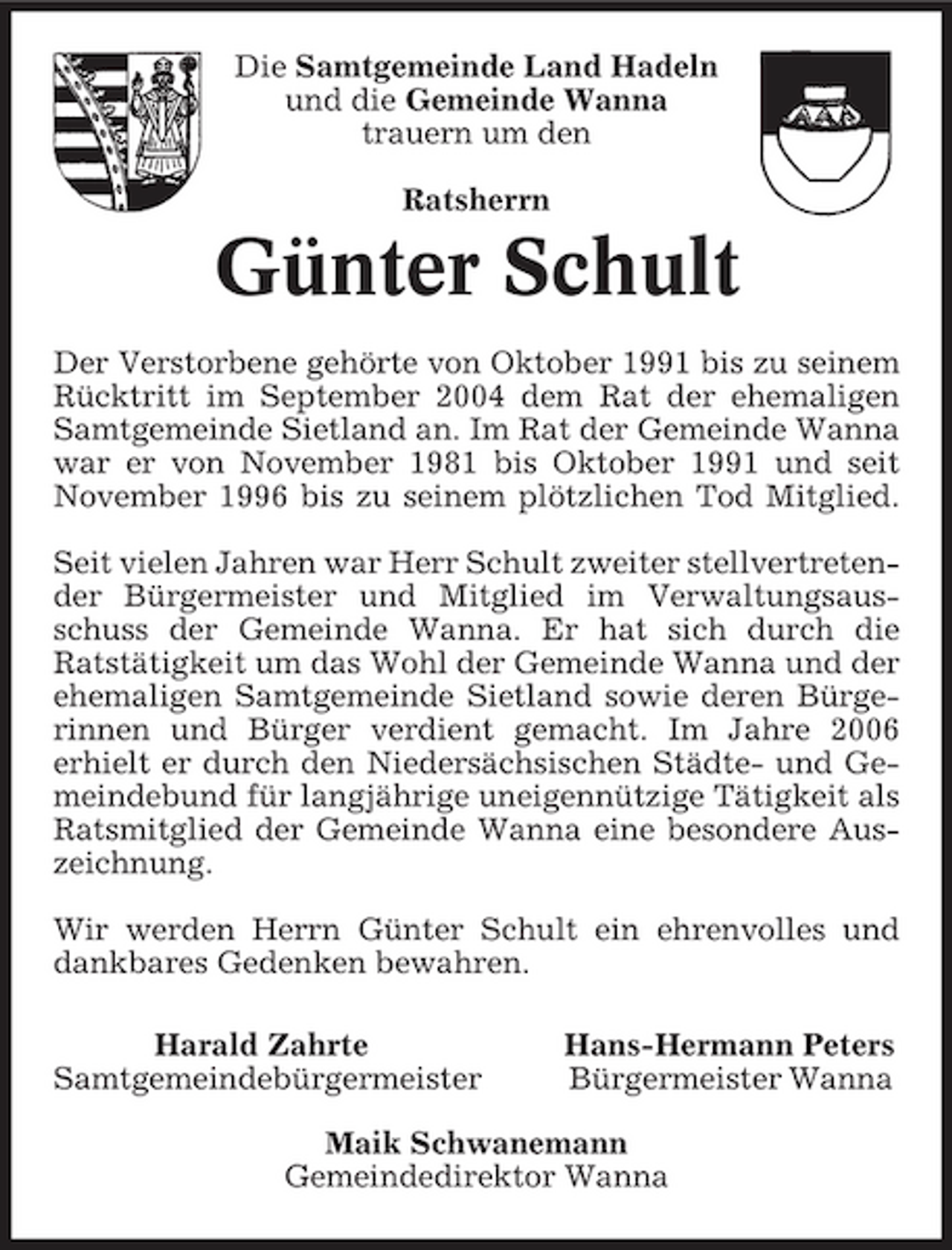 <p>Die Samtgemeinde Land Hadeln und die Gemeinde Wanna trauern um den Ratsherrn</p><p>Günter Schult<br />Der Verstorbene gehörte von Oktober 1991 bis zu seinem Rücktritt im September 2004 dem Rat der ehemaligen Samtgemeinde Sietland an. Im Rat der Gemeinde Wanna war er von November 1981 bis Oktober 1991 und seit November 1996 bis zu seinem plötzlichen Tod Mitglied. Seit vielen Jahren war Herr Schult zweiter stellvertretender Bürgermeister und Mitglied im Verwaltungsausschuss der Gemeinde Wanna. Er hat sich durch die Ratstätigkeit um das Wohl der Gemeinde Wanna und der ehemaligen Samtgemeinde Sietland sowie deren Bürgerinnen und Bürger verdient gemacht. Im Jahre 2006 erhielt er durch den Niedersächsischen Städte- und Gemeindebund für langjährige uneigennützige Tätigkeit als Ratsmitglied der Gemeinde Wanna eine besondere Auszeichnung. Wir werden Herrn Günter Schult ein ehrenvolles und dankbares Gedenken bewahren. Harald Zahrte Samtgemeindebürgermeister Hans-Hermann Peters Bürgermeister Wanna</p><p>Maik Schwanemann Gemeindedirektor Wanna</p>