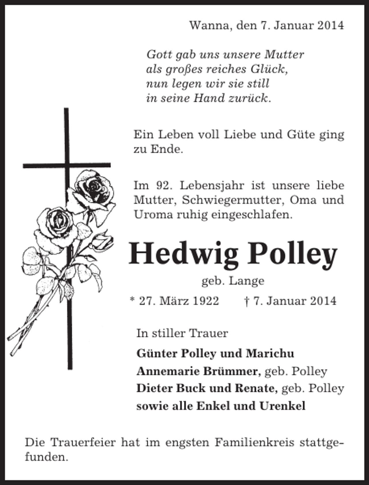 <p>Wanna, den 7. Januar 2014<br />Gott gab uns unsere Mutter<br />als großes reiches Glück,<br />nun legen wir sie still<br />in seine Hand zurück.<br />Ein Leben voll Liebe und Güte ging<br />zu Ende.<br />Im 92. Lebensjahr ist unsere liebe<br />Mutter, Schwiegermutter, Oma und<br />Uroma ruhig eingeschlafen.</p><p>Hedwig Polley<br />geb. Lange<br />* 27. März 1922</p><p>† 7. Januar 2014</p><p>In stiller Trauer<br />Günter Polley und Marichu<br />Annemarie Brümmer, geb. Polley<br />Dieter Buck und Renate, geb. Polley<br />sowie alle Enkel und Urenkel<br />Die Trauerfeier hat im engsten Familienkreis stattgefunden.</p>
