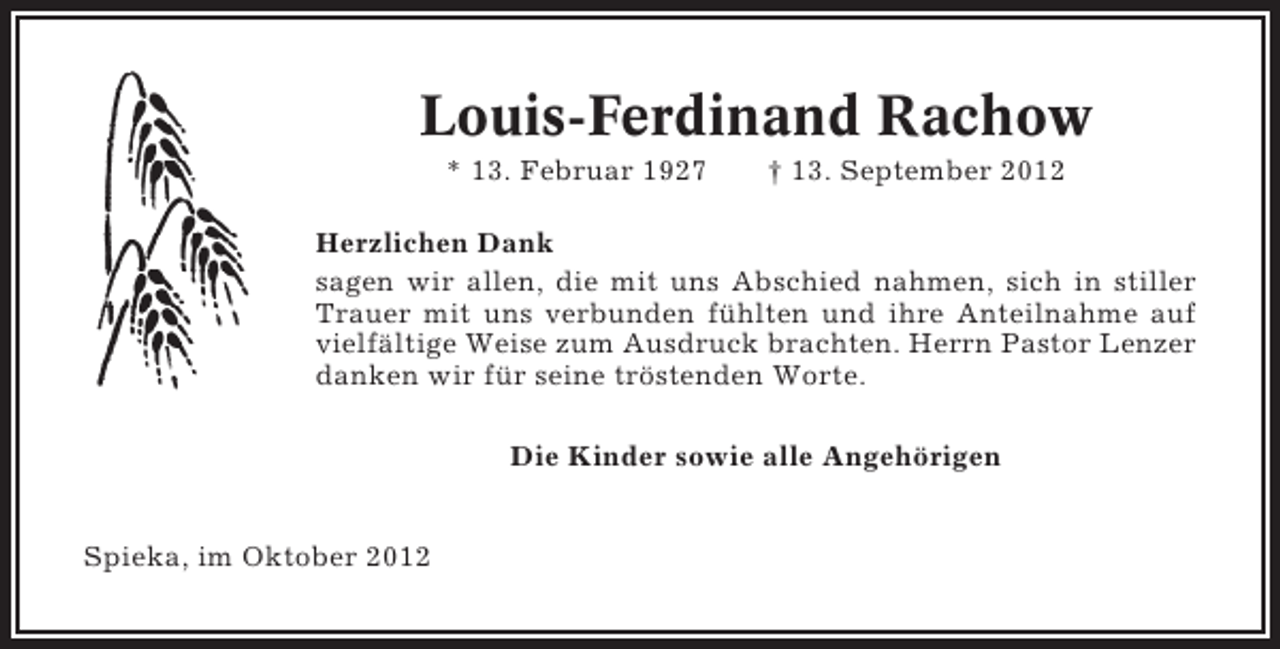 <p>Louis-Ferdinand Rachow<br />* 13. Februar 1927</p><p>† 13. September 2012</p><p>Herzlichen Dank<br />sagen wir allen, die mit uns Abschied nahmen, sich in stiller<br />Trauer mit uns verbunden fühlten und ihre Anteilnahme auf<br />vielfältige Weise zum Ausdruck brachten. Herrn Pastor Lenzer<br />danken wir für seine tröstenden Worte.<br />Die Kinder sowie alle Angehörigen<br />Spieka, im Oktober 2012</p>