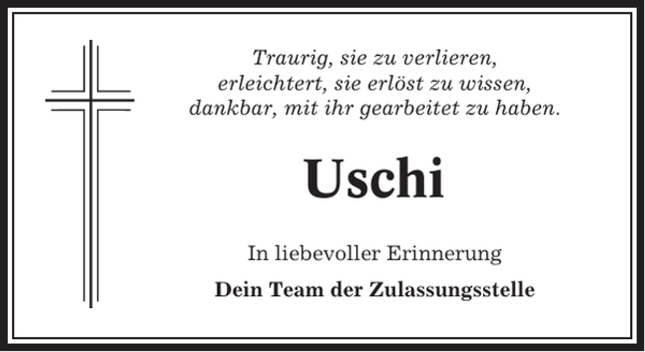 <p>Traurig, sie zu verlieren,<br />erleichtert, sie erlöst zu wissen,<br />dankbar, mit ihr gearbeitet zu haben.</p><p>Uschi<br />In liebevoller Erinnerung<br />Dein Team der Zulassungsstelle</p>