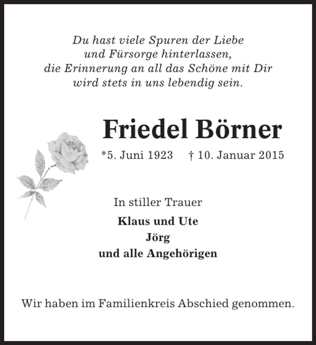 <p>Du hast viele Spuren der Liebe<br />und Fürsorge hinterlassen,<br />die Erinnerung an all das Schöne mit Dir<br />wird stets in uns lebendig sein.</p><p>Friedel Börner<br />*5. Juni 1923</p><p>† 10. Januar 2015</p><p>In stiller Trauer<br />Klaus und Ute<br />Jörg<br />und alle Angehörigen</p><p>Wir haben im Familienkreis Abschied genommen.</p>