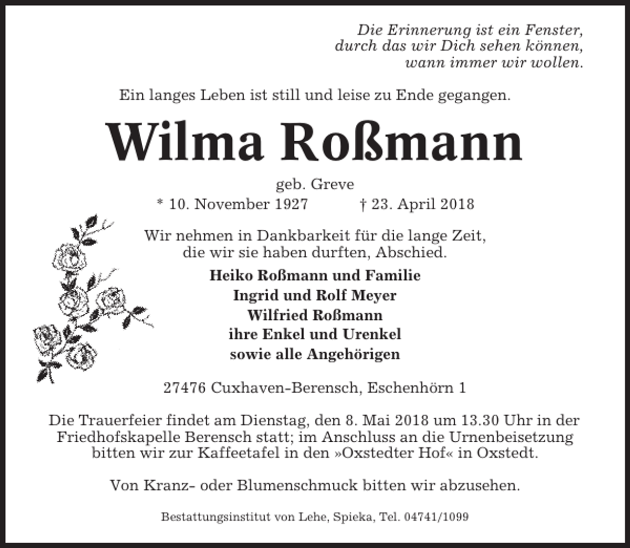 <p>Die Erinnerung ist ein Fenster,<br />durch das wir Dich sehen können,<br />wann immer wir wollen.<br />Ein langes Leben ist still und leise zu Ende gegangen.</p><p>Wilma Roßmann<br />geb. Greve<br />* 10. November 1927<br />† 23. April 2018<br />Wir nehmen in Dankbarkeit für die lange Zeit,<br />die wir sie haben durften, Abschied.<br />Heiko Roßmann und Familie<br />Ingrid und Rolf Meyer<br />Wilfried Roßmann<br />ihre Enkel und Urenkel<br />sowie alle Angehörigen<br />27476 Cuxhaven-Berensch, Eschenhörn 1<br />Die Trauerfeier findet am Dienstag, den 8. Mai 2018 um 13.30 Uhr in der<br />Friedhofskapelle Berensch statt; im Anschluss an die Urnenbeisetzung<br />bitten wir zur Kaffeetafel in den »Oxstedter Hof« in Oxstedt.<br />Von Kranz- oder Blumenschmuck bitten wir abzusehen.<br />Bestattungsinstitut von Lehe, Spieka, Tel. 04741/1099</p>