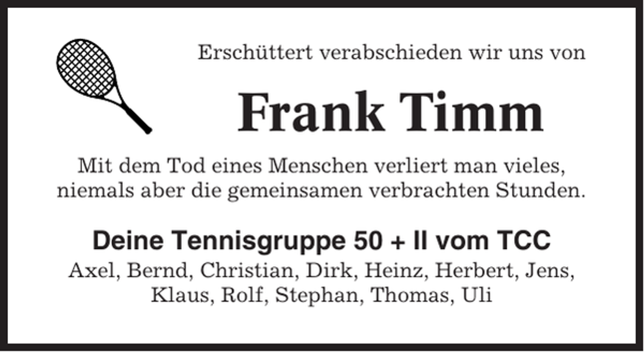 <p>Erschüttert verabschieden wir uns von</p><p>Frank Timm<br />Mit dem Tod eines Menschen verliert man vieles,<br />niemals aber die gemeinsamen verbrachten Stunden.</p><p>Deine Tennisgruppe 50 + II vom TCC<br />Axel, Bernd, Christian, Dirk, Heinz, Herbert, Jens,<br />Klaus, Rolf, Stephan, Thomas, Uli</p>