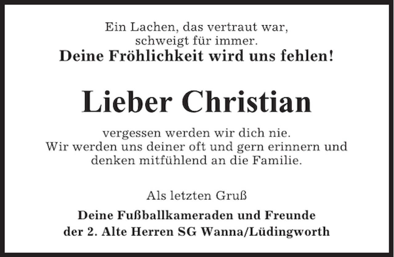 <p>Ein Lachen, das vertraut war,<br />schweigt für immer.</p><p>Deine Fröhlichkeit wird uns fehlen!</p><p>Lieber Christian<br />vergessen werden wir dich nie.<br />Wir werden uns deiner oft und gern erinnern und<br />denken mitfühlend an die Familie.<br />Als letzten Gruß<br />Deine Fußballkameraden und Freunde<br />der 2. Alte Herren SG Wanna/Lüdingworth</p>