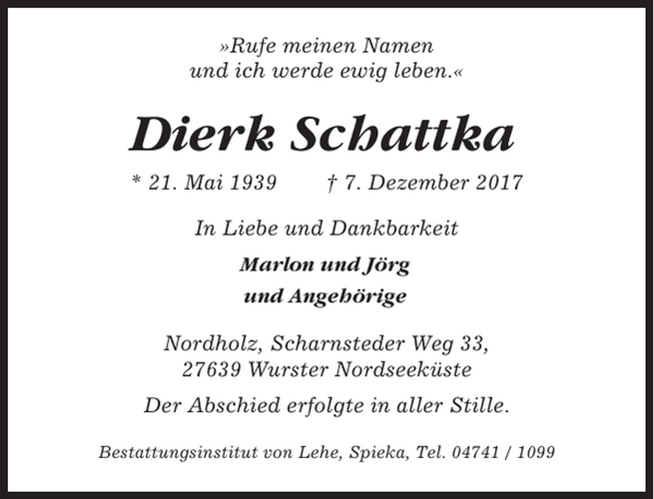 <p>»Rufe meinen Namen<br />und ich werde ewig leben.«</p><p>Dierk Schattka<br />* 21. Mai 1939</p><p>† 7. Dezember 2017</p><p>In Liebe und Dankbarkeit<br />Marlon und Jörg<br />und Angehörige<br />Nordholz, Scharnsteder Weg 33,<br />27639 Wurster Nordseeküste<br />Der Abschied erfolgte in aller Stille.<br />Bestattungsinstitut von Lehe, Spieka, Tel. 04741 / 1099</p>