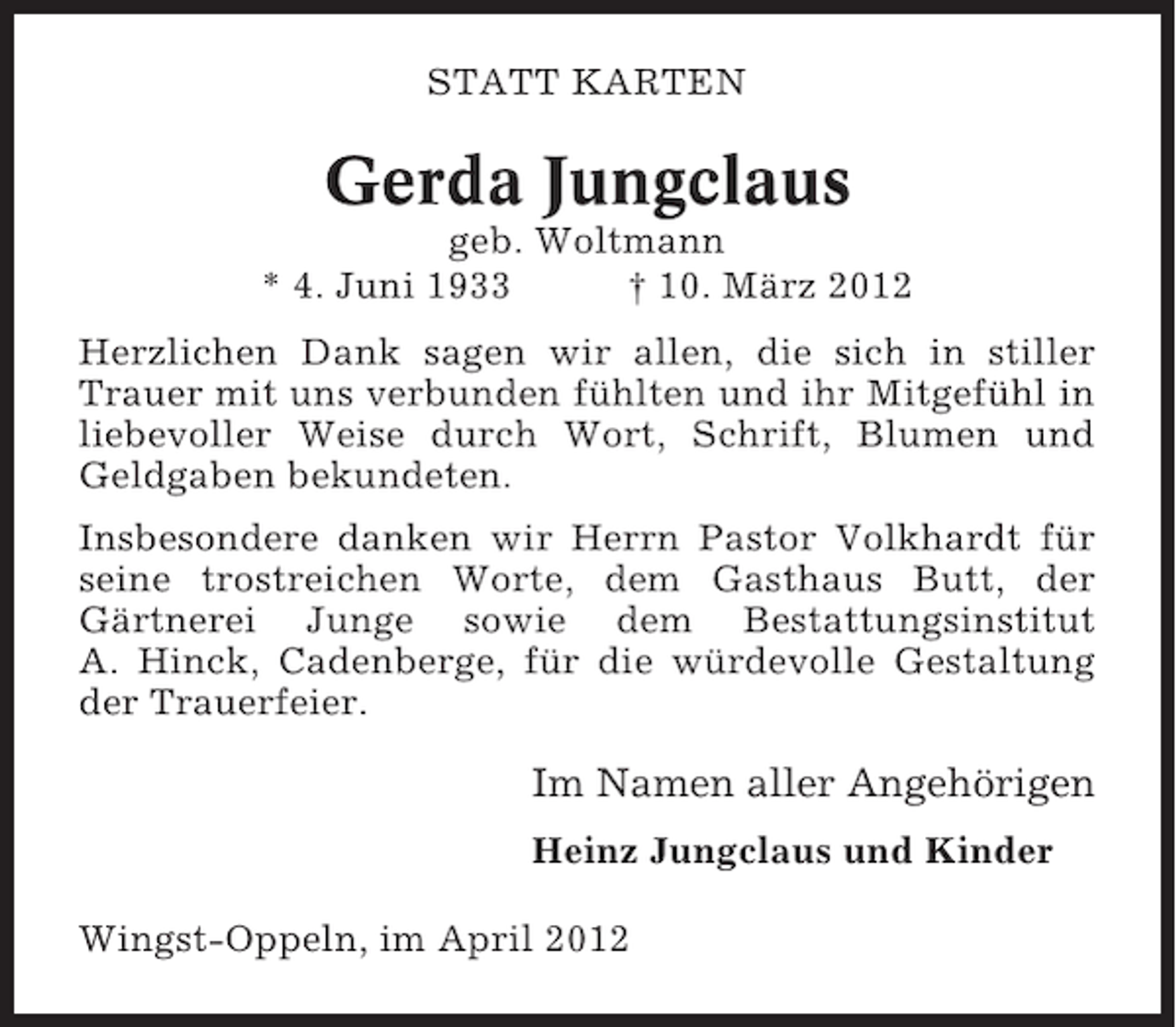 <p>STATT KARTEN</p><p>Gerda Jungclaus<br />geb. Woltmann<br />* 4. Juni 1933<br />† 10. März 2012<br />Herzlichen Dank sagen wir allen, die sich in stiller<br />Trauer mit uns verbunden fühlten und ihr Mitgefühl in<br />liebevoller Weise durch Wort, Schrift, Blumen und<br />Geldgaben bekundeten.<br />Insbesondere danken wir Herrn Pastor Volkhardt für<br />seine trostreichen Worte, dem Gasthaus Butt, der<br />Gärtnerei Junge sowie dem Bestattungsinstitut<br />A. Hinck, Cadenberge, für die würdevolle Gestaltung<br />der Trauerfeier.</p><p>Im Namen aller Angehörigen<br />Heinz Jungclaus und Kinder<br />Wingst-Oppeln, im April 2012</p>