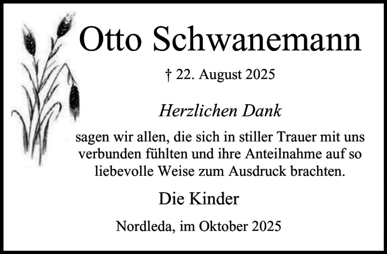 <p>Otto Schwanemann<br />† 22. August 2025</p><p>Herzlichen Dank<br />sagen wir allen, die sich in stiller Trauer mit uns<br />verbunden fühlten und ihre Anteilnahme auf so<br />liebevolle Weise zum Ausdruck brachten.</p><p>Die Kinder<br />Nordleda, im Oktober 2025</p>