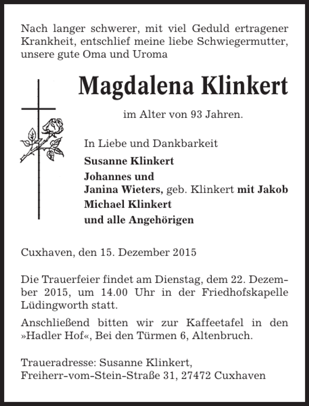 <p>Nach langer schwerer, mit viel Geduld ertragener<br />Krankheit, entschlief meine liebe Schwiegermutter,<br />unsere gute Oma und Uroma</p><p>Magdalena Klinkert<br />im Alter von 93 Jahren.<br />In Liebe und Dankbarkeit<br />Susanne Klinkert<br />Johannes und<br />Janina Wieters, geb. Klinkert mit Jakob<br />Michael Klinkert<br />und alle Angehörigen<br />Cuxhaven, den 15. Dezember 2015<br />Die Trauerfeier findet am Dienstag, dem 22. Dezember 2015, um 14.00 Uhr in der Friedhofskapelle<br />Lüdingworth statt.<br />Anschließend bitten wir zur Kaffeetafel in den<br />»Hadler Hof«, Bei den Türmen 6, Altenbruch.<br />Traueradresse: Susanne Klinkert,<br />Freiherr-vom-Stein-Straße 31, 27472 Cuxhaven</p>