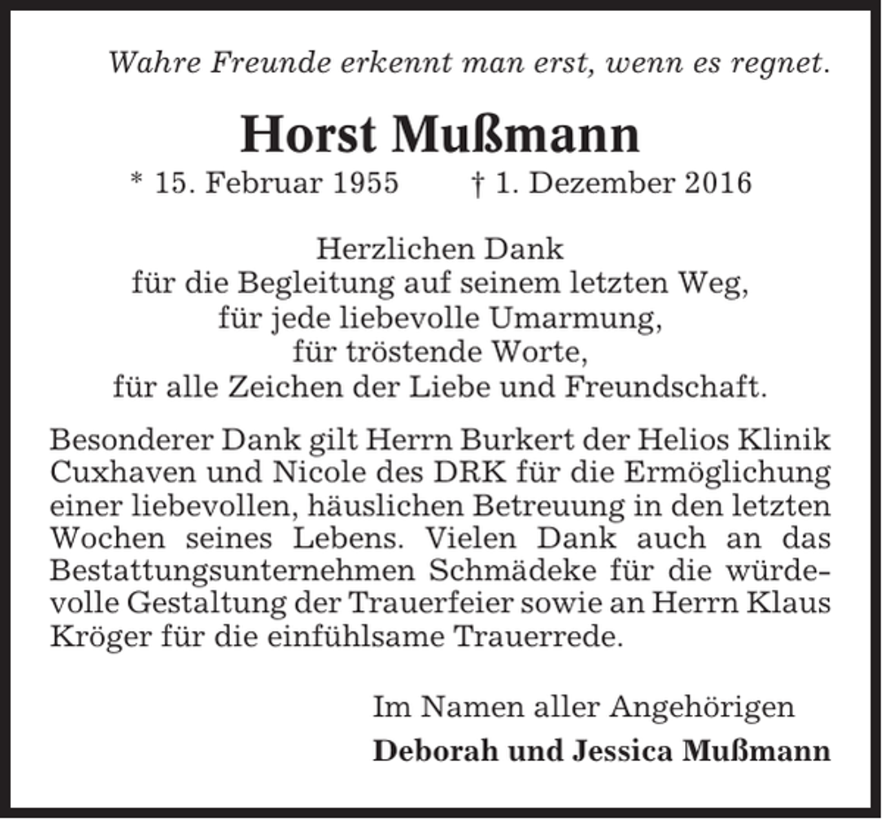 <p>Wahre Freunde erkennt man erst, wenn es regnet.</p><p>Horst Mußmann<br />* 15. Februar 1955</p><p>† 1. Dezember 2016</p><p>Herzlichen Dank<br />für die Begleitung auf seinem letzten Weg,<br />für jede liebevolle Umarmung,<br />für tröstende Worte,<br />für alle Zeichen der Liebe und Freundschaft.<br />Besonderer Dank gilt Herrn Burkert der Helios Klinik<br />Cuxhaven und Nicole des DRK für die Ermöglichung<br />einer liebevollen, häuslichen Betreuung in den letzten<br />Wochen seines Lebens. Vielen Dank auch an das<br />Bestattungsunternehmen Schmädeke für die würdevolle Gestaltung der Trauerfeier sowie an Herrn Klaus<br />Kröger für die einfühlsame Trauerrede.<br />Im Namen aller Angehörigen<br />Deborah und Jessica Mußmann</p>
