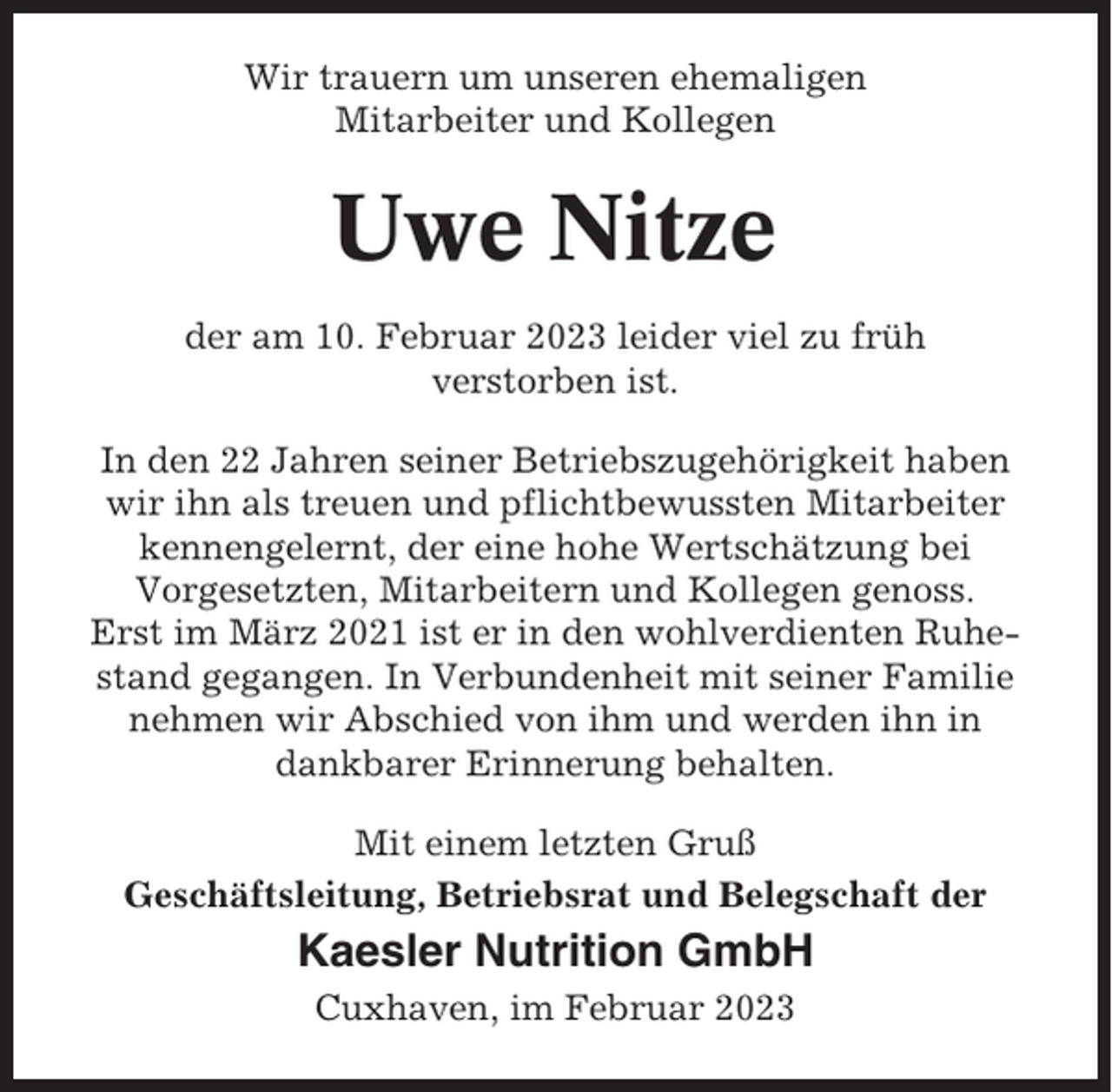 <p>Wir trauern um unseren ehemaligen<br />Mitarbeiter und Kollegen</p><p>Uwe Nitze<br />der am 10. Februar 2023 leider viel zu früh<br />verstorben ist.<br />In den 22 Jahren seiner Betriebszugehörigkeit haben<br />wir ihn als treuen und pflichtbewussten Mitarbeiter<br />kennengelernt, der eine hohe Wertschätzung bei<br />Vorgesetzten, Mitarbeitern und Kollegen genoss.<br />Erst im März 2021 ist er in den wohlverdienten Ruhestand gegangen. In Verbundenheit mit seiner Familie<br />nehmen wir Abschied von ihm und werden ihn in<br />dankbarer Erinnerung behalten.<br />Mit einem letzten Gruß<br />Geschäftsleitung, Betriebsrat und Belegschaft der</p><p>Kaesler Nutrition GmbH<br />Cuxhaven, im Februar 2023</p>