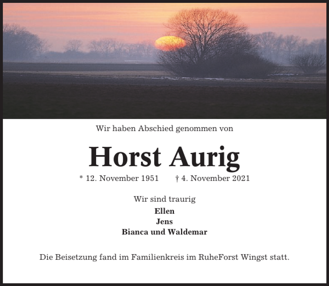 <p>Wir haben Abschied genommen von</p><p>Horst Aurig<br />* 12. November 1951</p><p>† 4. November 2021</p><p>Wir sind traurig<br />Ellen<br />Jens<br />Bianca und Waldemar<br />Die Beisetzung fand im Familienkreis im RuheForst Wingst statt.</p>
