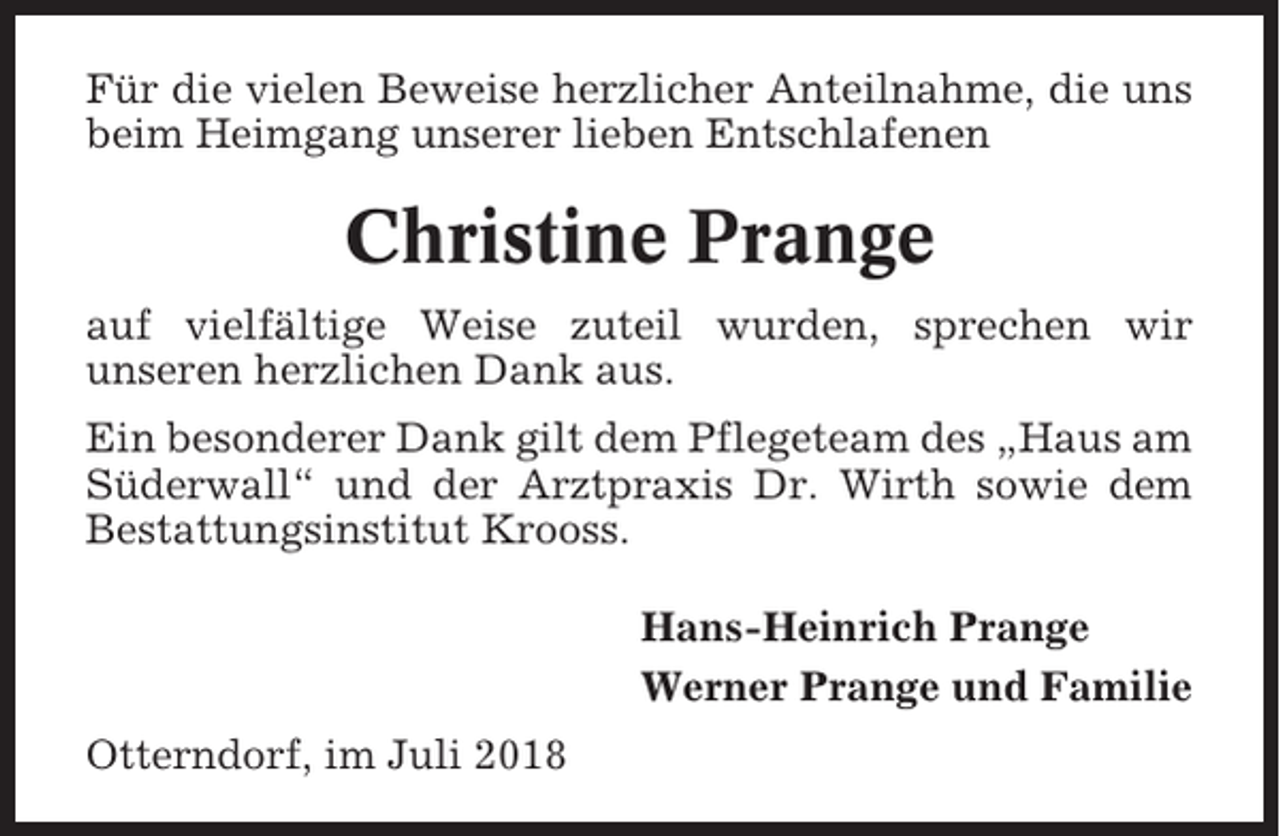 <p>Für die vielen Beweise herzlicher Anteilnahme, die uns<br />beim Heimgang unserer lieben Entschlafenen</p><p>Christine Prange<br />auf vielfältige Weise zuteil wurden, sprechen wir<br />unseren herzlichen Dank aus.<br />Ein besonderer Dank gilt dem Pflegeteam des „Haus am<br />Süderwall“ und der Arztpraxis Dr. Wirth sowie dem<br />Bestattungsinstitut Krooss.<br />Hans-Heinrich Prange<br />Werner Prange und Familie<br />Otterndorf, im Juli 2018</p>