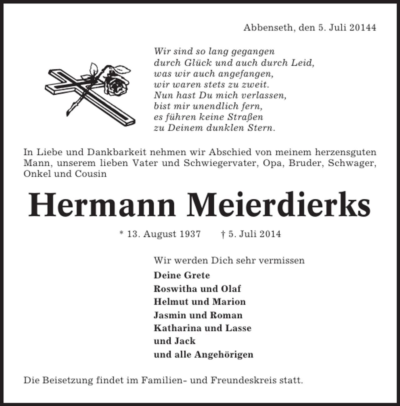 <p>Abbenseth, den 5. Juli 20144<br />Wir sind so lang gegangen<br />durch Glück und auch durch Leid,<br />was wir auch angefangen,<br />wir waren stets zu zweit.<br />Nun hast Du mich verlassen,<br />bist mir unendlich fern,<br />es führen keine Straßen<br />zu Deinem dunklen Stern.<br />In Liebe und Dankbarkeit nehmen wir Abschied von meinem herzensguten<br />Mann, unserem lieben Vater und Schwiegervater, Opa, Bruder, Schwager,<br />Onkel und Cousin</p><p>Hermann Meierdierks<br />* 13. August 1937</p><p>† 5. Juli 2014</p><p>Wir werden Dich sehr vermissen<br />Deine Grete<br />Roswitha und Olaf<br />Helmut und Marion<br />Jasmin und Roman<br />Katharina und Lasse<br />und Jack<br />und alle Angehörigen<br />Die Beisetzung findet im Familien- und Freundeskreis statt.</p>