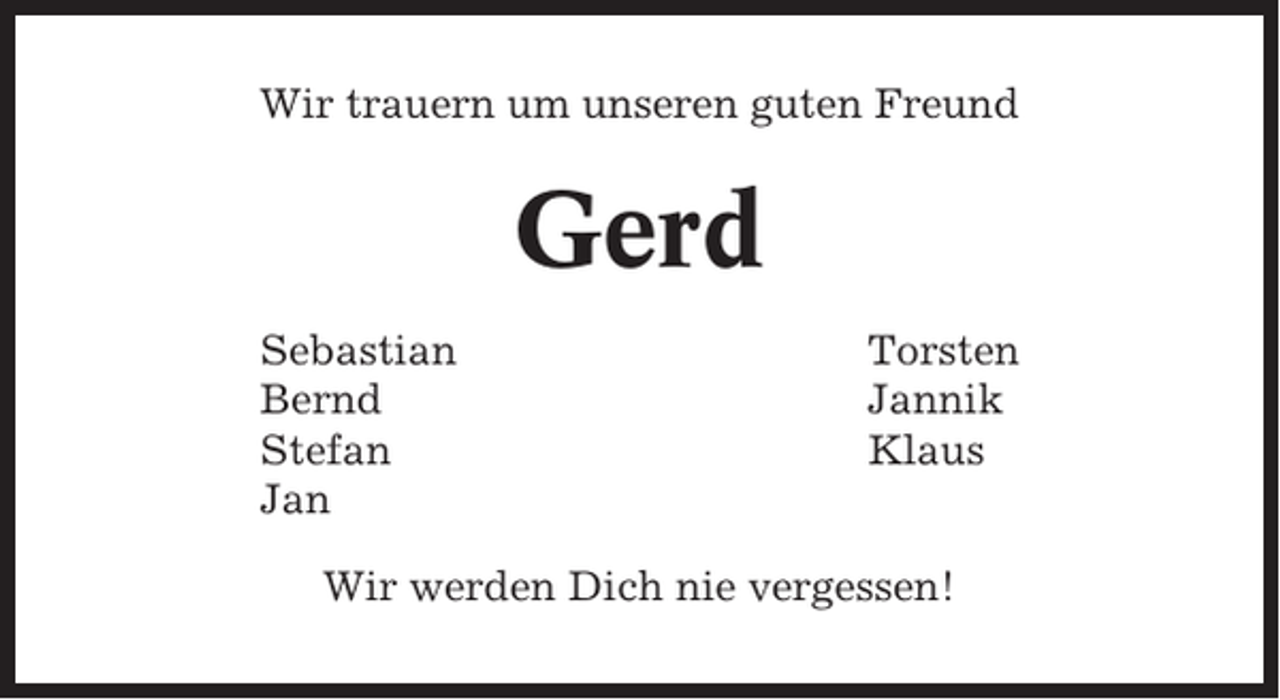 <p>Wir trauern um unseren guten Freund</p><p>Gerd<br />Sebastian<br />Bernd<br />Stefan<br />Jan</p><p>Torsten<br />Jannik<br />Klaus</p><p>Wir werden Dich nie vergessen!</p>
