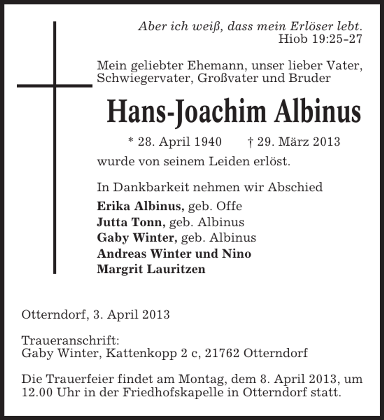 <p>Aber ich weiß, dass mein Erlöser lebt.<br />Hiob 19:25-27<br />Mein geliebter Ehemann, unser lieber Vater,<br />Schwiegervater, Großvater und Bruder</p><p>Hans-Joachim Albinus<br />* 28. April 1940<br />† 29. März 2013<br />wurde von seinem Leiden erlöst.<br />In Dankbarkeit nehmen wir Abschied<br />Erika Albinus, geb. Offe<br />Jutta Tonn, geb. Albinus<br />Gaby Winter, geb. Albinus<br />Andreas Winter und Nino<br />Margrit Lauritzen</p><p>Otterndorf, 3. April 2013<br />Traueranschrift:<br />Gaby Winter, Kattenkopp 2 c, 21762 Otterndorf<br />Die Trauerfeier findet am Montag, dem 8. April 2013, um<br />12.00 Uhr in der Friedhofskapelle in Otterndorf statt.</p>