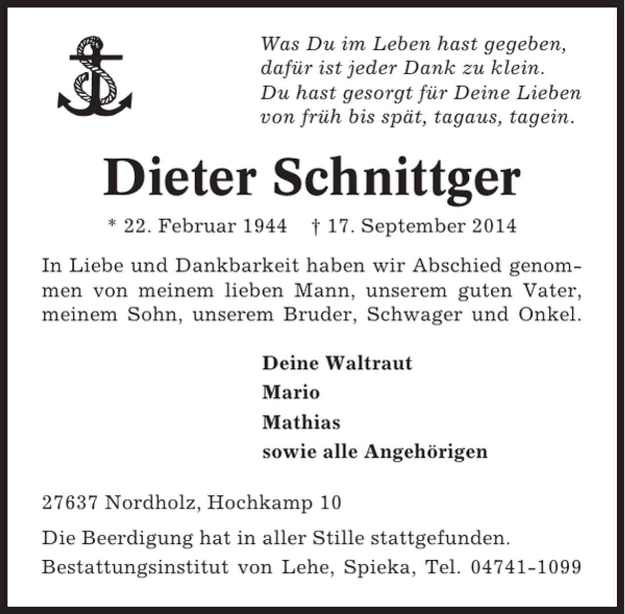 <p>Was Du im Leben hast gegeben,<br />dafür ist jeder Dank zu klein.<br />Du hast gesorgt für Deine Lieben<br />von früh bis spät, tagaus, tagein.</p><p>Dieter Schnittger<br />* 22. Februar 1944</p><p>† 17. September 2014</p><p>In Liebe und Dankbarkeit haben wir Abschied genommen von meinem lieben Mann, unserem guten Vater,<br />meinem Sohn, unserem Bruder, Schwager und Onkel.<br />Deine Waltraut<br />Mario<br />Mathias<br />sowie alle Angehörigen<br />27637 Nordholz, Hochkamp 10<br />Die Beerdigung hat in aller Stille stattgefunden.<br />Bestattungsinstitut von Lehe, Spieka, Tel. 04741-1099</p>
