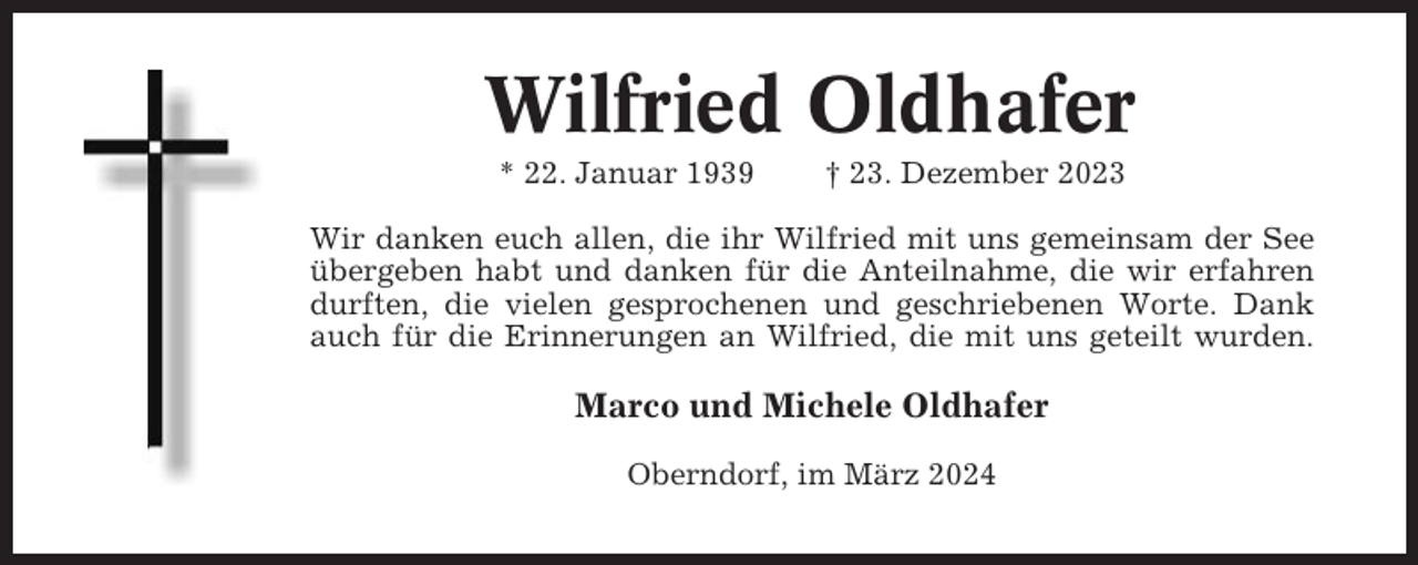 <p>Wilfried Oldhafer<br />* 22. Januar 1939</p><p>† 23. Dezember 2023</p><p>Wir danken euch allen, die ihr Wilfried mit uns gemeinsam der See<br />übergeben habt und danken für die Anteilnahme, die wir erfahren<br />durften, die vielen gesprochenen und geschriebenen Worte. Dank<br />auch für die Erinnerungen an Wilfried, die mit uns geteilt wurden.</p><p>Marco und Michele Oldhafer<br />Oberndorf, im März 2024</p>