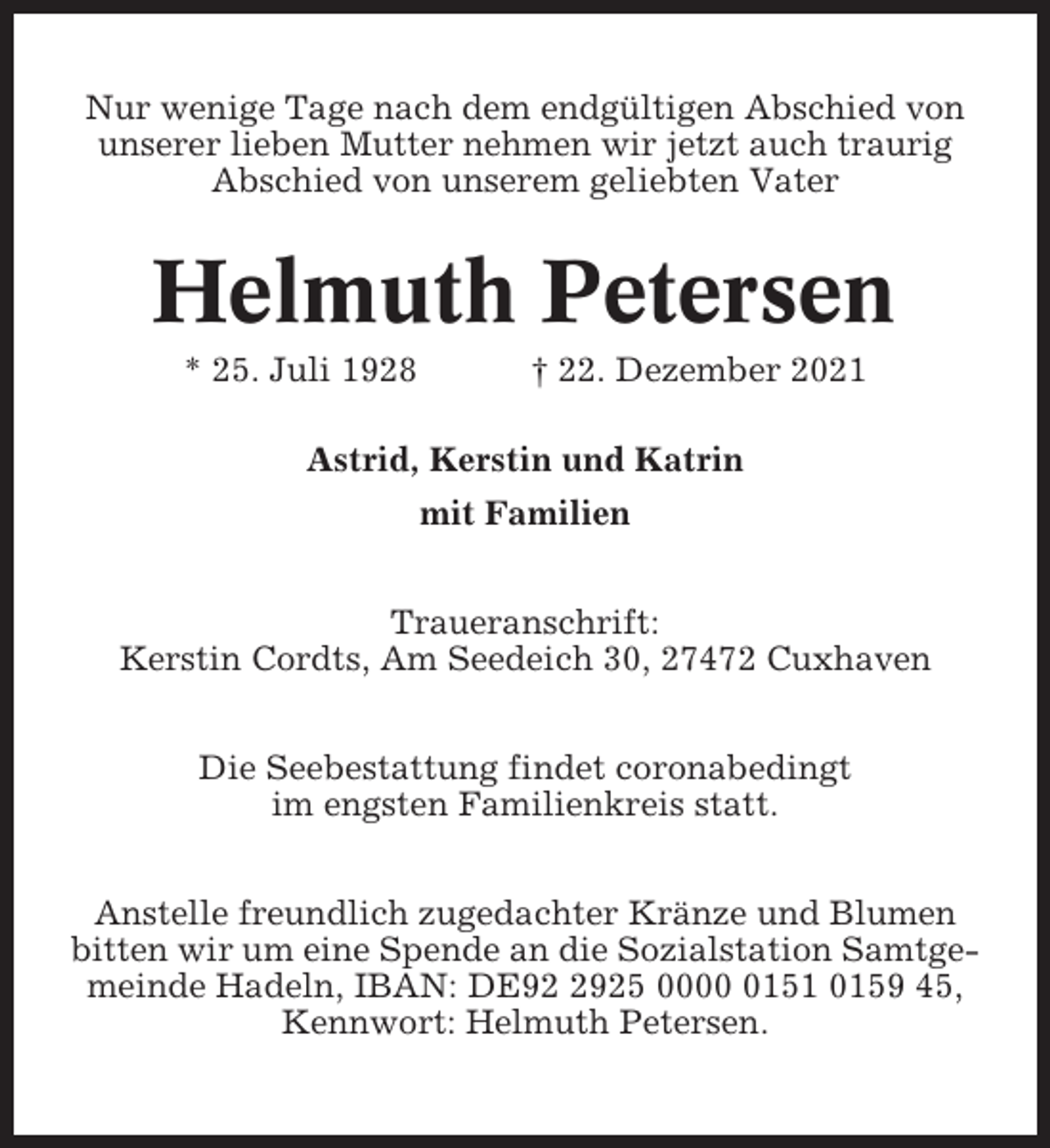 <p>Nur wenige Tage nach dem endgültigen Abschied von<br />unserer lieben Mutter nehmen wir jetzt auch traurig<br />Abschied von unserem geliebten Vater</p><p>Helmuth Petersen<br />* 25. Juli 1928</p><p>† 22. Dezember 2021</p><p>Astrid, Kerstin und Katrin<br />mit Familien<br />Traueranschrift:<br />Kerstin Cordts, Am Seedeich 30, 27472 Cuxhaven<br />Die Seebestattung findet coronabedingt<br />im engsten Familienkreis statt.<br />Anstelle freundlich zugedachter Kränze und Blumen<br />bitten wir um eine Spende an die Sozialstation Samtgemeinde Hadeln, IBAN: DE9925 000151 0159 45,<br />Kennwort: Helmuth Petersen.</p>