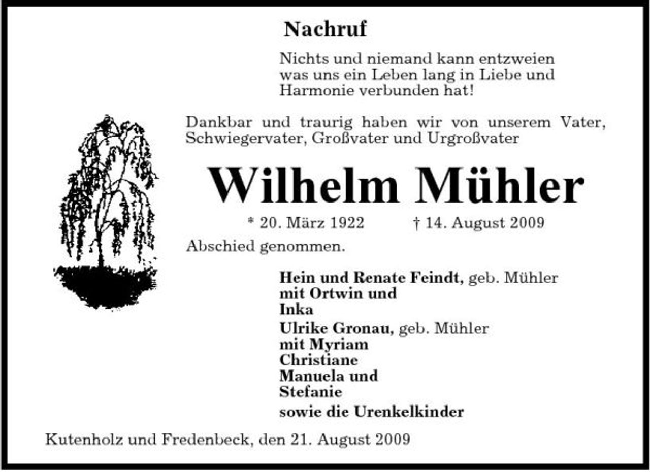 <p>Nachruf<br />Nichts und niemand kann entzweien was uns ein Leben lang in Liebe und Harmonie verbunden hat! Dankbar und traurig haben wir von unserem Vater, Schwiegervater, Großvater und Urgroßvater</p><p>Wilhelm Mühler<br />* 20. März 1922 Abschied genommen. † 14. August 2009 Hein und Renate Feindt, geb. Mühler mit Ortwin und Inka Ulrike Gronau, geb. Mühler mit Myriam Christiane Manuela und Stefanie sowie die Urenkelkinder Kutenholz und Fredenbeck, den 21. August 2009</p>
