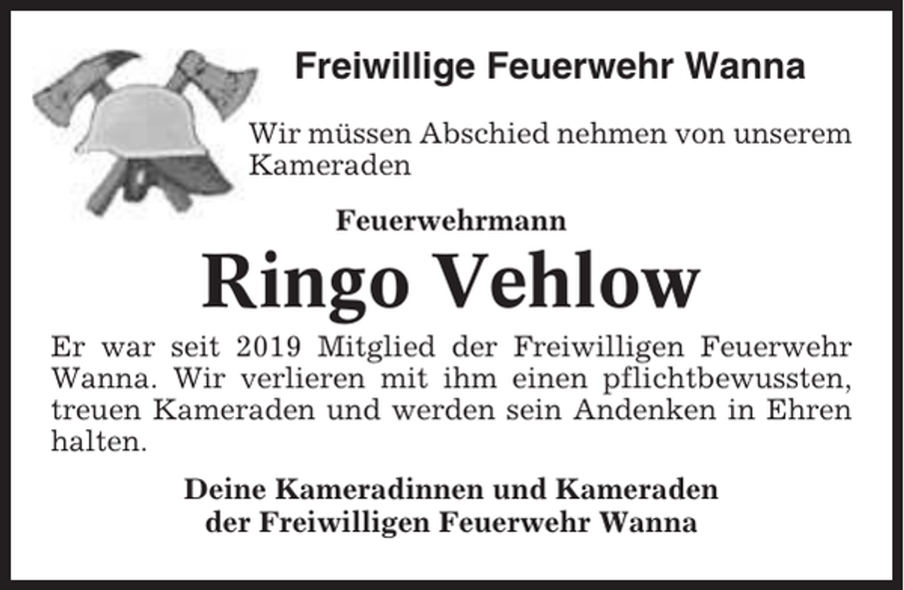 <p>Freiwillige Feuerwehr Wanna<br />Wir müssen Abschied nehmen von unserem<br />Kameraden<br />Feuerwehrmann</p><p>Ringo Vehlow<br />Er war seit 2019 Mitglied der Freiwilligen Feuerwehr<br />Wanna. Wir verlieren mit ihm einen pflichtbewussten,<br />treuen Kameraden und werden sein Andenken in Ehren<br />halten.<br />Deine Kameradinnen und Kameraden<br />der Freiwilligen Feuerwehr Wanna</p>