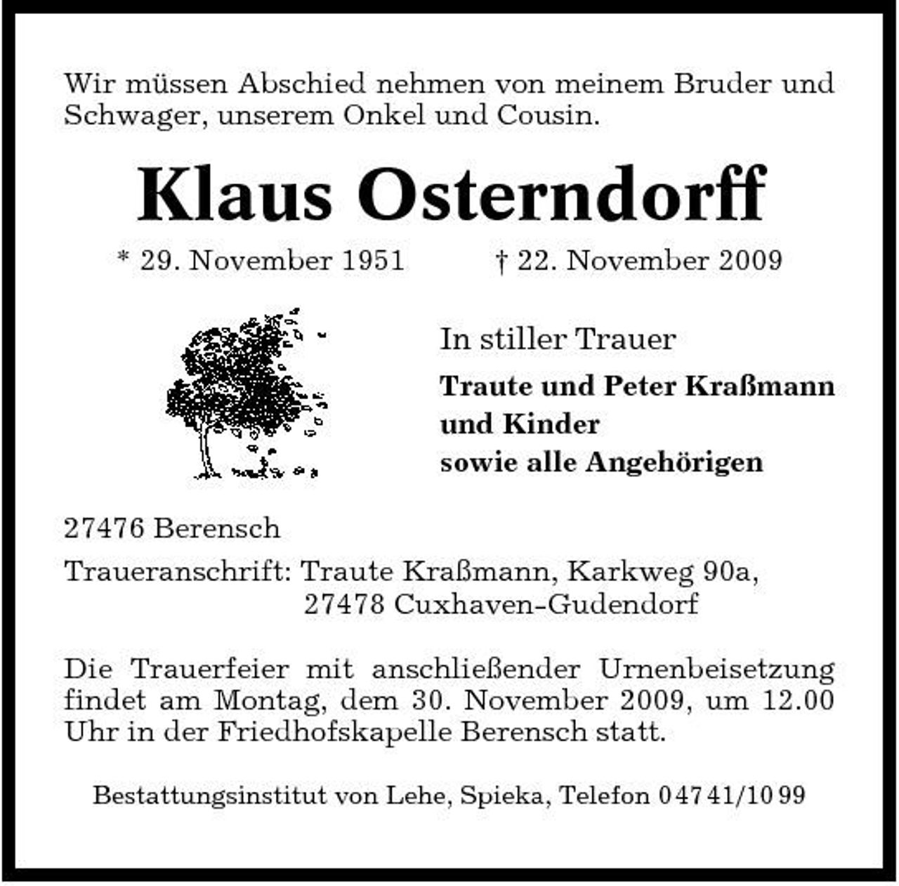 <p>Wir müssen Abschied nehmen von meinem Bruder und Schwager, unserem Onkel und Cousin.</p><p>Klaus Osterndorff<br />* 29. November 1951 † 22. November 2009</p><p>In stiller Trauer<br />Traute und Peter Kraßmann und Kinder sowie alle Angehörigen 27476 Berensch Traueranschrift: Traute Kraßmann, Karkweg 90a, 27478 Cuxhaven-Gudendorf Die Trauerfeier mit anschließender Urnenbeisetzung findet am Montag, dem 30. November 2009, um 12.00 Uhr in der Friedhofskapelle Berensch statt.<br />Bestattungsinstitut von Lehe, Spieka, Telefon 0 47 41/10 99</p>
