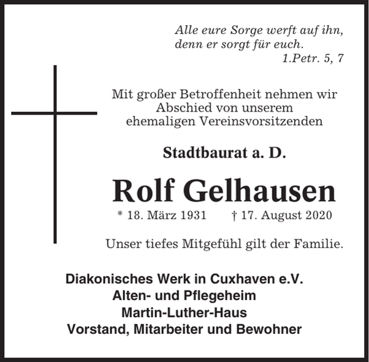 <p>Alle eure Sorge werft auf ihn,<br />denn er sorgt für euch.<br />1.Petr. 5, 7</p><p>Mit großer Betroffenheit nehmen wir<br />Abschied von unserem<br />ehemaligen Vereinsvorsitzenden</p><p>Stadtbaurat a. D.</p><p>Rolf Gelhausen<br />* 18. März 1931</p><p>† 17. August 2020</p><p>Unser tiefes Mitgefühl gilt der Familie.</p><p>Diakonisches Werk in Cuxhaven e.V.<br />Alten- und Pflegeheim<br />Martin-Luther-Haus<br />Vorstand, Mitarbeiter und Bewohner</p>