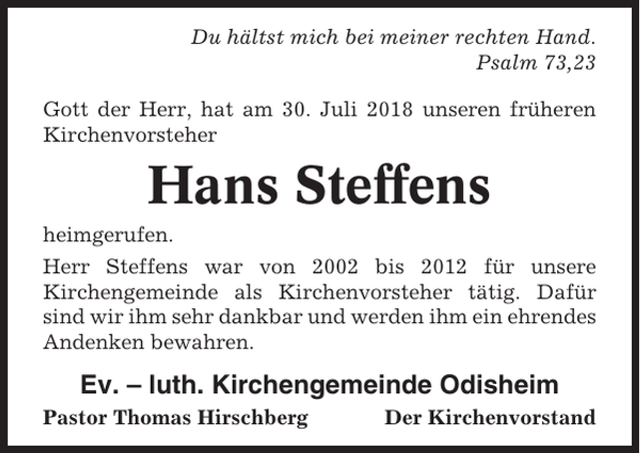 <p>Du hältst mich bei meiner rechten Hand.<br />Psalm 73,23<br />Gott der Herr, hat am 30. Juli 2018 unseren früheren<br />Kirchenvorsteher</p><p>Hans Steffens<br />heimgerufen.<br />Herr Steffens war von 2002 bis 2012 für unsere<br />Kirchengemeinde als Kirchenvorsteher tätig. Dafür<br />sind wir ihm sehr dankbar und werden ihm ein ehrendes<br />Andenken bewahren.</p><p>Ev. – luth. Kirchengemeinde Odisheim<br />Pastor Thomas Hirschberg</p><p>Der Kirchenvorstand</p>
