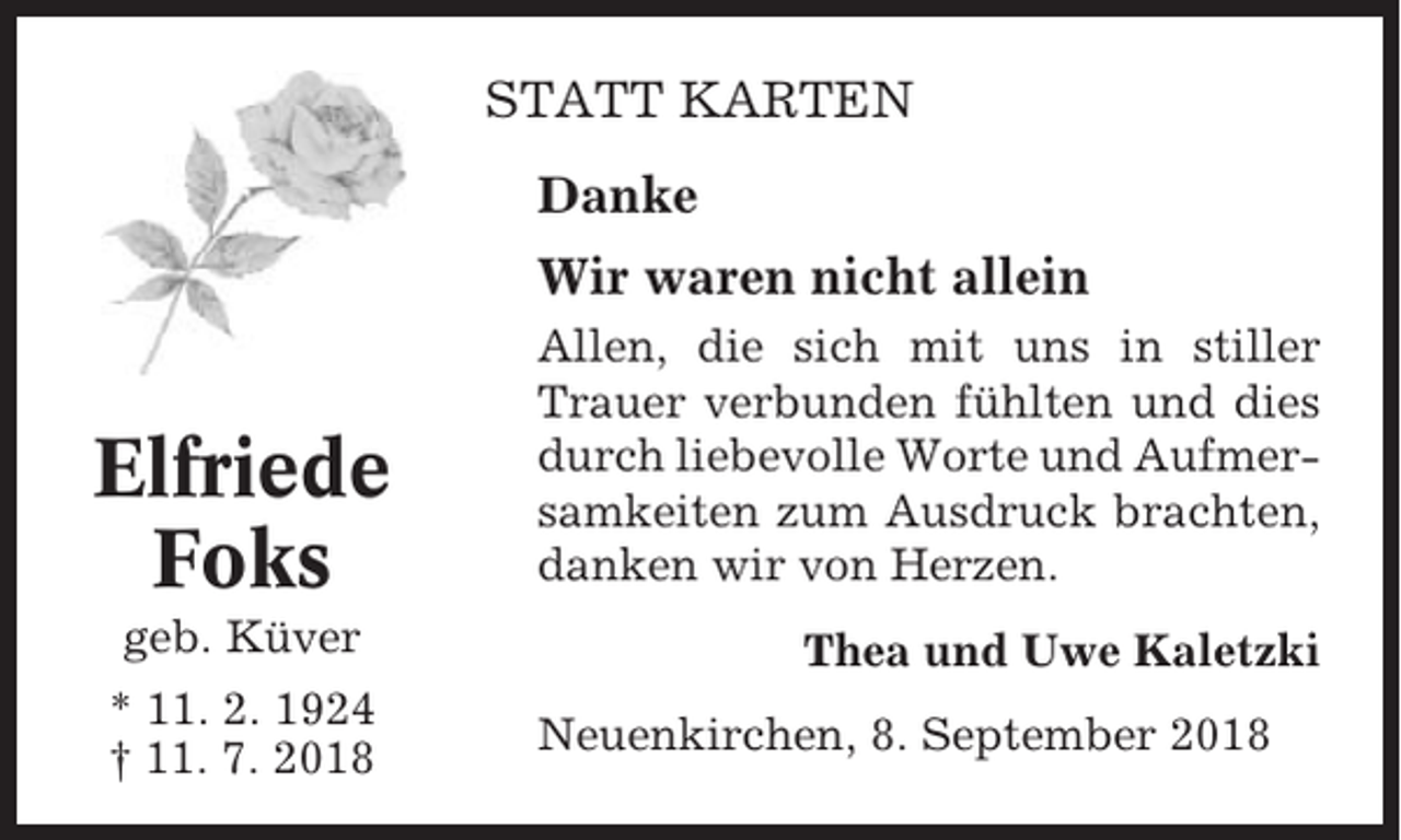 <p>STATT KARTEN<br />Danke<br />Wir waren nicht allein</p><p>Elfriede<br />Foks<br />geb. Küver<br />* 11. 2. 1924<br />† 11. 7. 2018</p><p>Allen, die sich mit uns in stiller<br />Trauer verbunden fühlten und dies<br />durch liebevolle Worte und Aufmersamkeiten zum Ausdruck brachten,<br />danken wir von Herzen.<br />Thea und Uwe Kaletzki<br />Neuenkirchen, 8. September 2018</p>