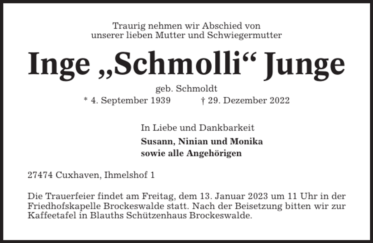 <p>Traurig nehmen wir Abschied von<br />unserer lieben Mutter und Schwiegermutter</p><p>Inge „Schmolli“ Junge<br />geb. Schmoldt<br />* 4. September 1939<br />† 29. Dezember 2022<br />In Liebe und Dankbarkeit<br />Susann, Ninian und Monika<br />sowie alle Angehörigen<br />27474 Cuxhaven, Ihmelshof 1<br />Die Trauerfeier findet am Freitag, dem 13. Januar 2023 um 11 Uhr in der<br />Friedhofskapelle Brockeswalde statt. Nach der Beisetzung bitten wir zur<br />Kaffeetafel in Blauths Schützenhaus Brockeswalde.</p>