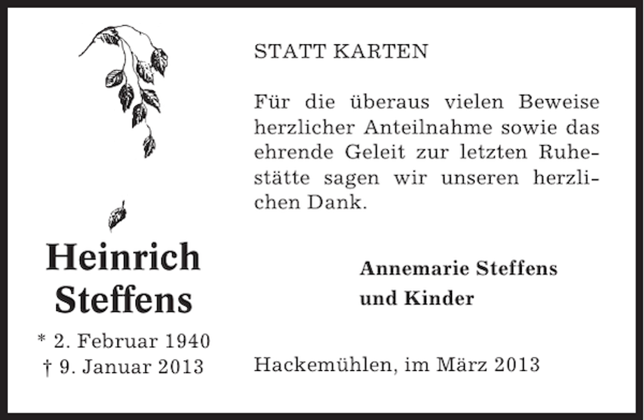 <p>STATT KARTEN<br />Für die überaus vielen Beweise<br />herzlicher Anteilnahme sowie das<br />ehrende Geleit zur letzten Ruhestätte sagen wir unseren herzlichen Dank.</p><p>Heinrich<br />Steffens<br />* 2. Februar 1940<br />† 9. Januar 2013</p><p>Annemarie Steffens<br />und Kinder<br />Hackemühlen, im März 2013</p>