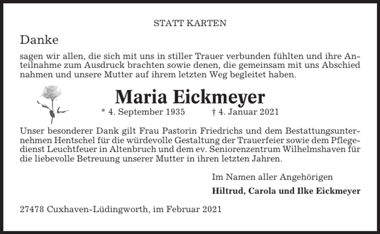 <p>STATT KARTEN</p><p>Danke<br />sagen wir allen, die sich mit uns in stiller Trauer verbunden fühlten und ihre Anteilnahme zum Ausdruck brachten sowie denen, die gemeinsam mit uns Abschied<br />nahmen und unsere Mutter auf ihrem letzten Weg begleitet haben.</p><p>Maria Eickmeyer<br />* 4. September 1935</p><p>† 4. Januar 2021</p><p>Unser besonderer Dank gilt Frau Pastorin Friedrichs und dem Bestattungsunternehmen Hentschel für die würdevolle Gestaltung der Trauerfeier sowie dem Pflegedienst Leuchtfeuer in Altenbruch und dem ev. Seniorenzentrum Wilhelmshaven für<br />die liebevolle Betreuung unserer Mutter in ihren letzten Jahren.<br />Im Namen aller Angehörigen<br />Hiltrud, Carola und Ilke Eickmeyer<br />27478 Cuxhaven-Lüdingworth, im Februar 2021</p>