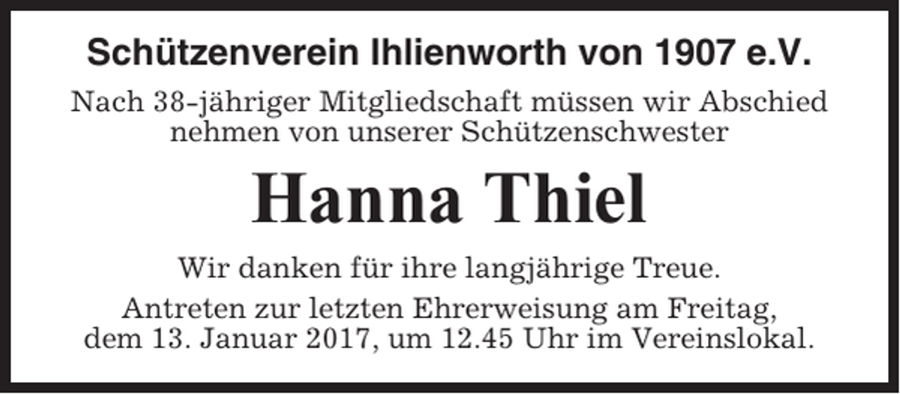 <p>Schützenverein Ihlienworth von 1907 e.V.<br />Nach 38-jähriger Mitgliedschaft müssen wir Abschied<br />nehmen von unserer Schützenschwester</p><p>Hanna Thiel<br />Wir danken für ihre langjährige Treue.<br />Antreten zur letzten Ehrerweisung am Freitag,<br />dem 13. Januar 2017, um 12.45 Uhr im Vereinslokal.</p>