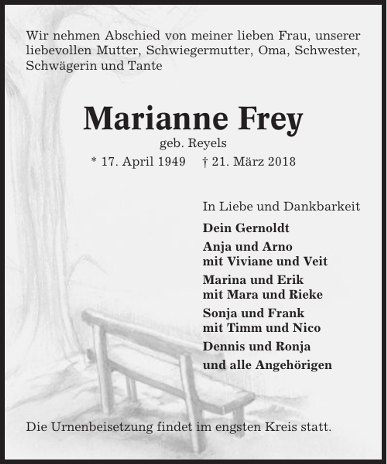 <p>Wir nehmen Abschied von meiner lieben Frau, unserer<br />liebevollen Mutter, Schwiegermutter, Oma, Schwester,<br />Schwägerin und Tante</p><p>Marianne Frey<br />geb. Reyels<br />* 17. April 1949 † 21. März 2018</p><p>In Liebe und Dankbarkeit<br />Dein Gernoldt<br />Anja und Arno<br />mit Viviane und Veit<br />Marina und Erik<br />mit Mara und Rieke<br />Sonja und Frank<br />mit Timm und Nico<br />Dennis und Ronja<br />und alle Angehörigen</p><p>Die Urnenbeisetzung findet im engsten Kreis statt.</p>