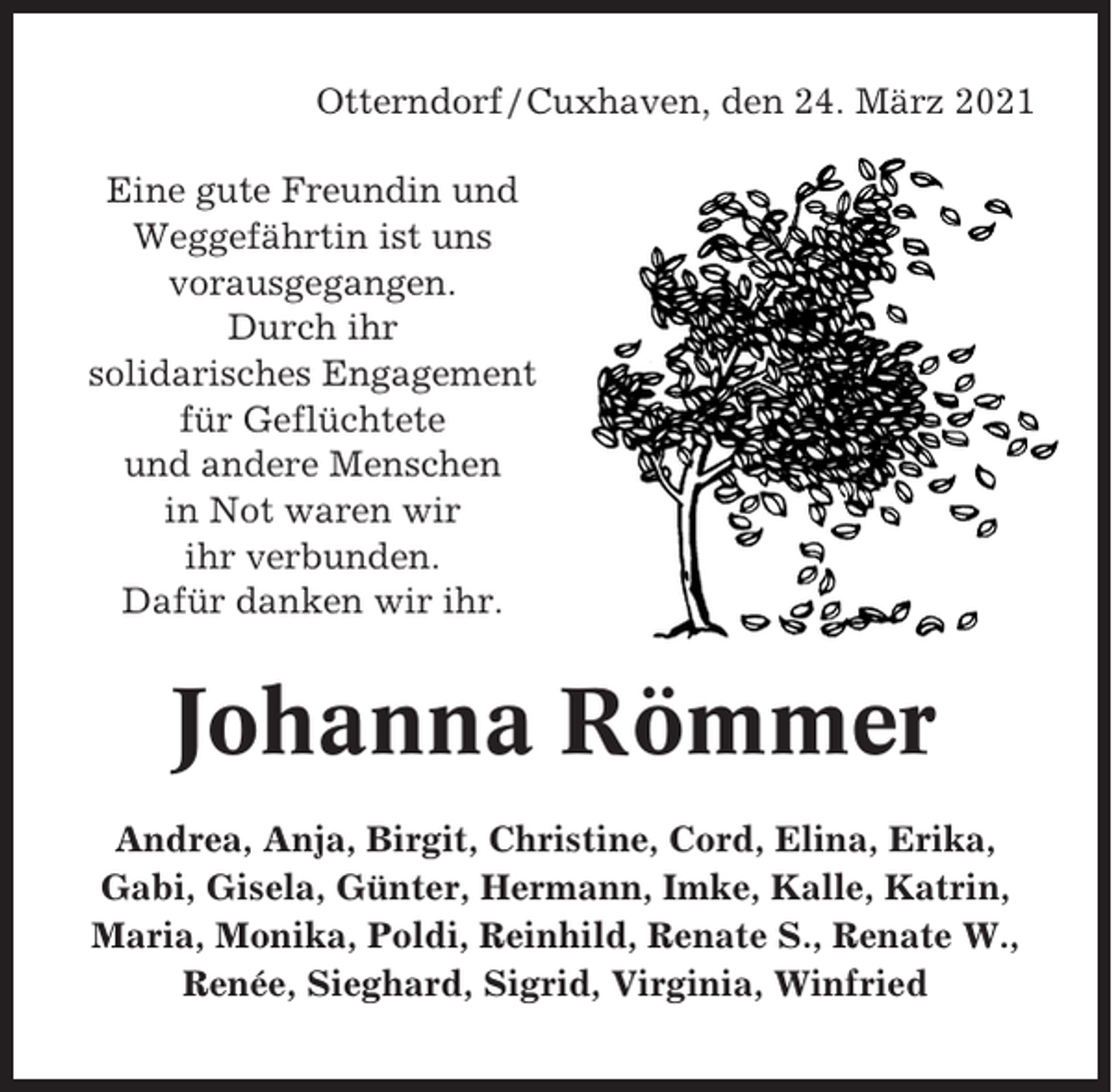 <p>Otterndorf / Cuxhaven, den 24. März 2021<br />Eine gute Freundin und<br />Weggefährtin ist uns<br />vorausgegangen.<br />Durch ihr<br />solidarisches Engagement<br />für Geflüchtete<br />und andere Menschen<br />in Not waren wir<br />ihr verbunden.<br />Dafür danken wir ihr.</p><p>Johanna Römmer<br />Andrea, Anja, Birgit, Christine, Cord, Elina, Erika,<br />Gabi, Gisela, Günter, Hermann, Imke, Kalle, Katrin,<br />Maria, Monika, Poldi, Reinhild, Renate S., Renate W.,<br />Renée, Sieghard, Sigrid, Virginia, Winfried</p>