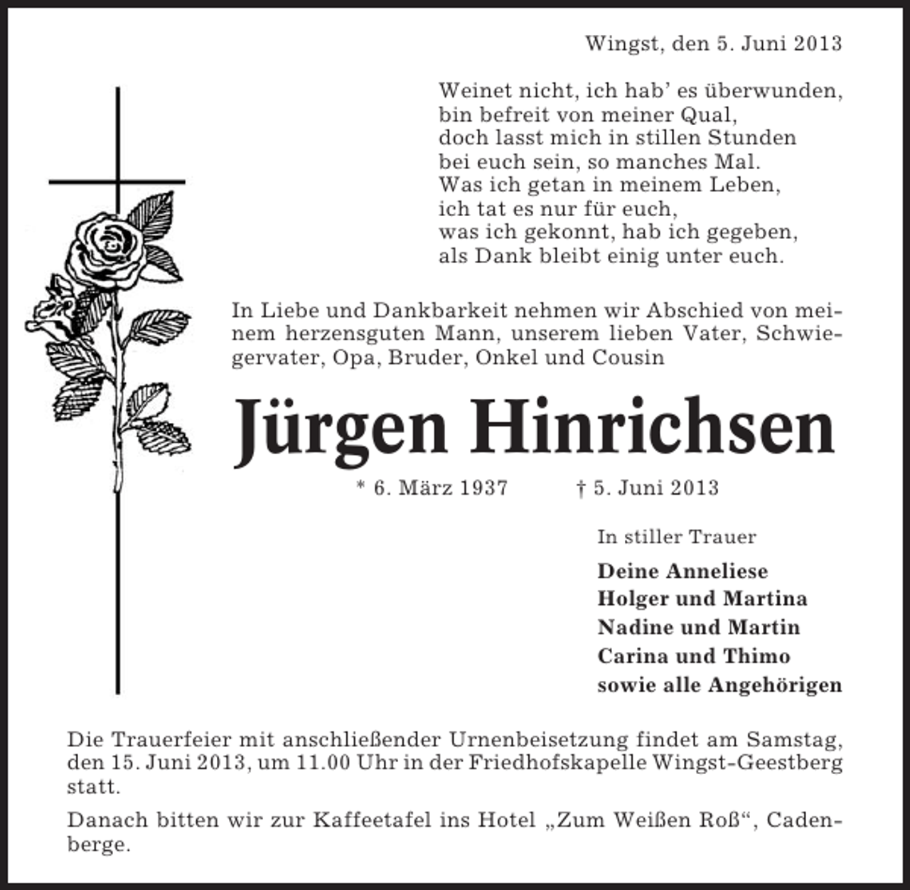 <p>Wingst, den 5. Juni 2013<br />Weinet nicht, ich hab’ es überwunden,<br />bin befreit von meiner Qual,<br />doch lasst mich in stillen Stunden<br />bei euch sein, so manches Mal.<br />Was ich getan in meinem Leben,<br />ich tat es nur für euch,<br />was ich gekonnt, hab ich gegeben,<br />als Dank bleibt einig unter euch.<br />In Liebe und Dankbarkeit nehmen wir Abschied von meinem herzensguten Mann, unserem lieben Vater, Schwiegervater, Opa, Bruder, Onkel und Cousin</p><p>Jürgen Hinrichsen<br />* 6. März 1937</p><p>† 5. Juni 2013<br />In stiller Trauer</p><p>Deine Anneliese<br />Holger und Martina<br />Nadine und Martin<br />Carina und Thimo<br />sowie alle Angehörigen<br />Die Trauerfeier mit anschließender Urnenbeisetzung findet am Samstag,<br />den 15. Juni 2013, um 11.00 Uhr in der Friedhofskapelle Wingst-Geestberg<br />statt.<br />Danach bitten wir zur Kaffeetafel ins Hotel „Zum Weißen Roß“, Cadenberge.</p>